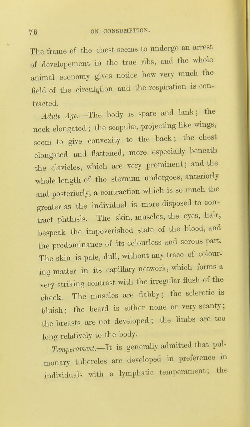 The frame of the chest seems to undergo an arrest of developement in the true ribs, and the whole animal economy gives notice how very much the field of tlie circulation and the respiration is con- tracted. Adult Age.—The body is spare and lank; the neck elongated ; the scapulse, projecting hke wings, seem to give convexity to the hack; the chest elongated and flattened, more especially beneath the clavicles, which are very prominent; and the whole length of the sternum undergoes, anteriorly and posteriorly, a contraction which is so much the greater as the individual is more disposed to con- tract phthisis. The skin, muscles, the eyes, hair, bespeak the impoverished state of the blood, and the predominance of its colomiess and serous part. The skin is pale, dull, without any trace of colour- ing matter in its capillary network, wliich forms a very striking contrast with the irregular flush of the cheek. The muscles are flabby; the sclerotic is bluish; the beard is either none or veiy scanty; the breasts are not developed; the limbs ai-e too long relatively to the body. Temperament.—It is generally admitted that pul- monaiT tubercles are developed in preference in individuals with a lymphatic temperament; the