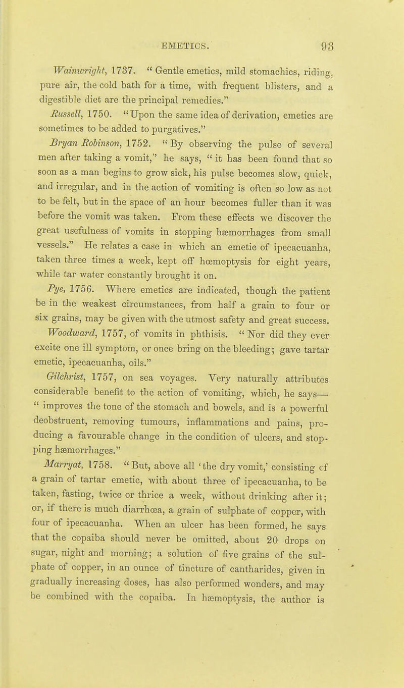 Waimvright, 1737.  Gentle emetics, mild stomachics, riding, pure air, the cold bath for a time, with frequent blisters, and a digestible diet are the principal remedies. Eussell, 1750. Upon the same idea of derivation, emetics are sometimes to be added to purgatives. Bryan Hobtnson, 1752.  By observing the pulse of several men after taking a vomit, he says,  it has been found that so soon as a man begins to grow sick, his pulse becomes slow, quick, and irregular, and in the action of vomiting is often so low as nut to be felt, but in the space of an hour becomes fuller than it was before the vomit was taken. From these effects we discover tlie great usefulness of vomits in stopping haemorrhages from small vessels. He relates a case in which an emetic of ipecacuanha, taken three times a week, kept off hoemoptysis for eight years, M^hile tar water constantly brought it on. Pi/e, 1756. Where emetics are indicated, though the patient be in the weakest circumstances, from half a grain to four or six grains, may be given with the iitmost safety and great success. Woodward, 1757, of vomits in phthisis.  Nor did they ever excite one ill symptom, or once bring on the bleeding; gave tartar emetic, ipecacuanha, oils. Gilchrist, 1757, on sea voyages. Very naturally attributes considerable benefit to the action of vomiting, which, he says  improves the tone of the stomach and bowels, and is a powerful deobstruent, removing tumours, inflammations and pains, pro- ducing a favourable change in the condition of ulcers, and stop- ping htemorrhages. Marryat, 1758. But, above all 'the dry vomit,' consisting cf a grain of tartar emetic, with about three of ipecacuanha, to be taken, fasting, twice or thrice a week, without drinking after it; or, if there is much diarrhea, a grain of sulphate of copper, with four of ipecacuanha. When an ulcer has been formed, he says that the copaiba should never be omitted, about 20 drops on sugar, night and morning; a solution of five grains of the sul- phate of copper, in an ounce of tincture of cantharides, given in gradually increasing doses, has also performed wonders, and may be combined with the copaiba. Tn heemoptysis, the author is