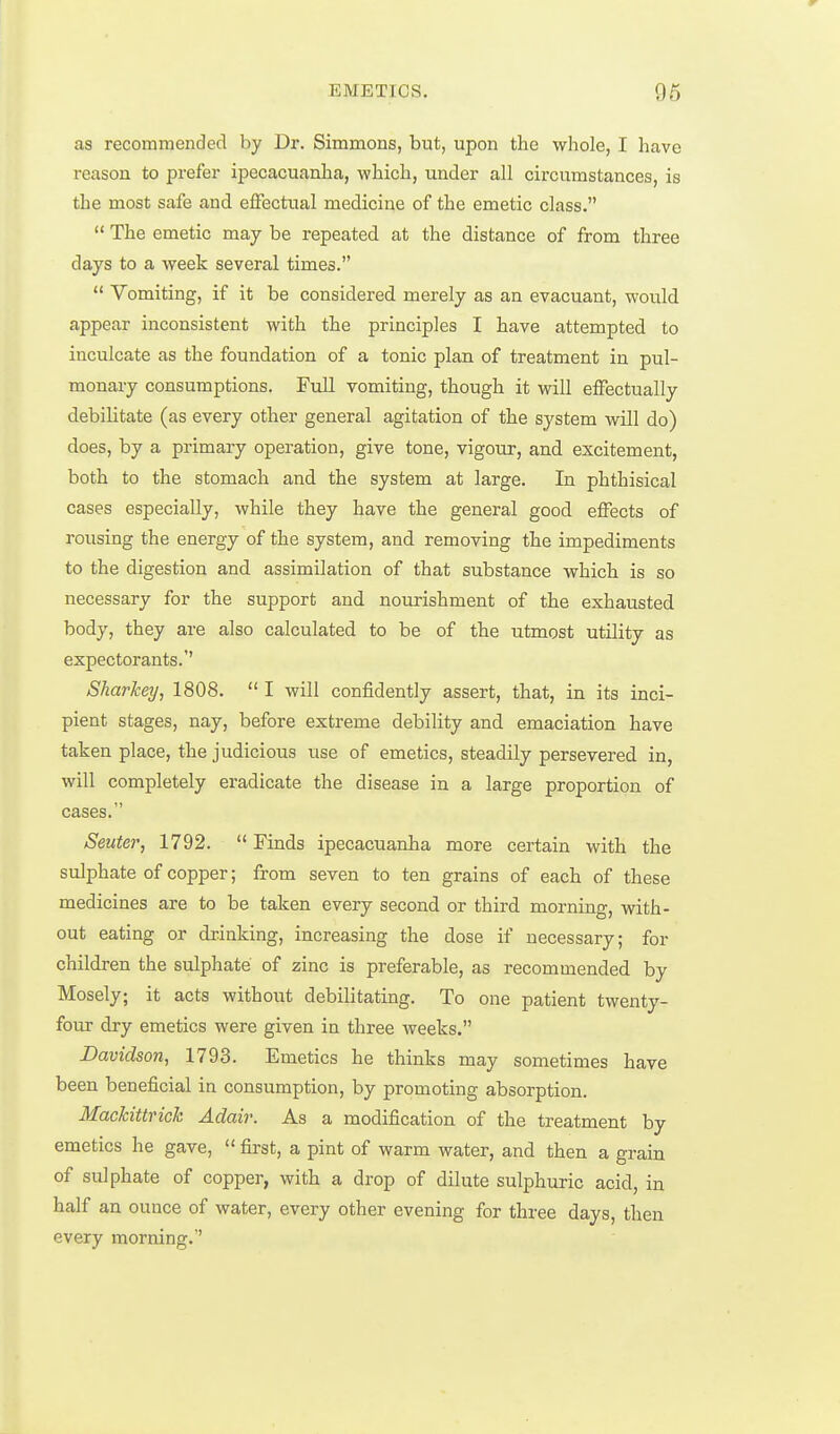 as recommended by Dr. Simmons, but, upon the whole, I have reason to prefer ipecacuanha, which, under all circumstances, is the most safe and effectual medicine of the emetic class.  The emetic may be repeated at the distance of from three days to a week several times.  Vomiting, if it be considered merely as an evacuant, would appear inconsistent with the principles I have attempted to inculcate as the foundation of a tonic plan of treatment in pul- monary consumptions. Full vomiting, though it will effectually debilitate (as every other general agitation of the system will do) does, by a primary operation, give tone, vigour, and excitement, both to the stomach and the system at large. In phthisical cases especially, while they have the general good effects of rousing the energy of the system, and removing the impediments to the digestion and assimilation of that substance which is so necessary for the support and nourishment of the exhausted body, they are also calculated to be of the utmost utility as expectorants.' Sharkey, 1808.  I will confidently assert, that, in its inci- pient stages, nay, before extreme debility and emaciation have taken place, the judicious use of emetics, steadily persevered in, will completely eradicate the disease in a large proportion of cases. Seuter, 1792.  Finds ipecacuanha more certain with the sulphate of copper; from seven to ten grains of each of these medicines are to be taken every second or third morning, with- out eating or drinking, increasing the dose if necessary; for children the sulphate of zinc is preferable, as recommended by Mosely; it acts without debilitating. To one patient twenty- four dry emetics were given in three weeks. Davidson, 1793. Emetics he thinks may sometimes have been beneficial in consumption, by promoting absorption. Mackittriok Adair. As a modification of the treatment by emetics he gave,  first, a pint of warm water, and then a grain of sulphate of copper, with a drop of dilute sulphuric acid, in half an ounce of water, every other evening for three days, then every morning.