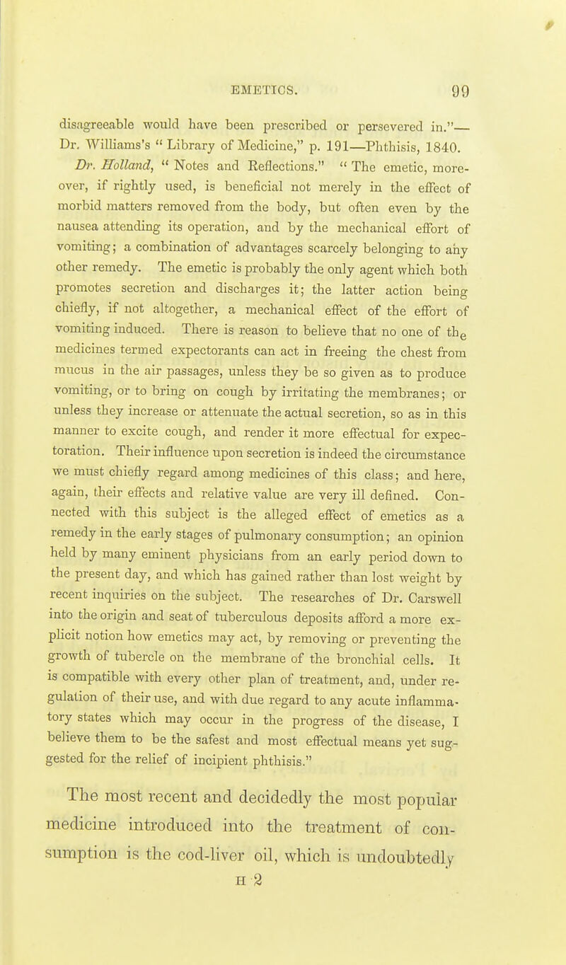 disagreeable would have been prescribed or persevered in. Dr. Williams's  Library of Medicine, p. 191—Phthisis, 1840. Br. Holland,  Notes and Reflections.  The emetic, more- over, if rightly used, is beneficial not merely in the effect of morbid matters removed from the body, but often even by the nausea attending its operation, and by the mechanical effort of vomiting; a combination of advantages scarcely belonging to any other remedy. The emetic is probably the only agent which both promotes secretion and discharges it; the latter action being chiefly, if not altogether, a mechanical effect of the effort of vomiting induced. There is reason to believe that no one of th^ medicines termed expectorants can act in freeing the chest from mucus in the air passages, unless they be so given as to produce vomiting, or to bring on cough by irritating the membranes; or unless they increase or attenuate the actual secretion, so as in this manner to excite cough, and render it more effectual for expec- toration. Their influence upon secretion is indeed the circumstance we must chiefly regard among medicines of this class; and here, again, their effects and relative value are very ill defined. Con- nected with this subject is the alleged effect of emetics as a remedy in the early stages of pulmonary consumption; an opinion held by many eminent physicians from an early period down to the present day, and which has gained rather than lost weight by recent inquiries on the subject. The researches of Dr. Carswell into the origin and seat of tuberculous deposits afford a more ex- plicit notion how emetics may act, by removing or preventing the growth of tubercle on the membrane of the bronchial cells. It is compatible with every other plan of treatment, and, under re- gulation of their use, and with due regard to any acute inflamma- tory states which may occur in the progress of the disease, I believe them to be the safest and most effectual means yet sug- gested for the relief of incipient phthisis. The most recent and decidedly the most popular medicine introduced into the treatment of con- sumption is the cod-hver oil, which is undoubtedly II 9