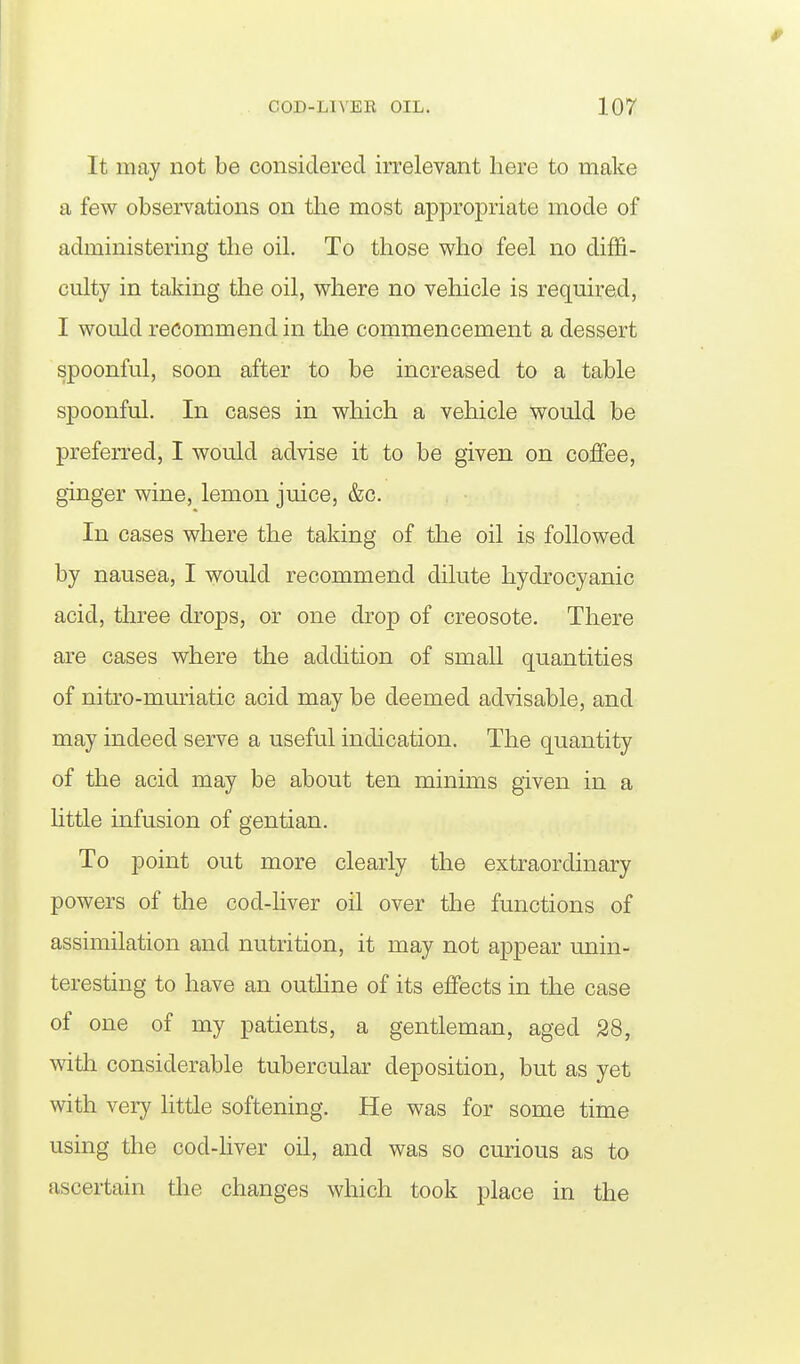 It may not be considered irrelevant here to make a few observations on the most appropriate mode of administering the oil. To those v^ho feel no diffi- culty in taking the oil, v^here no vehicle is required, I v^ould recommend in the commencement a dessert spoonful, soon after to be increased to a table spoonful. In cases in which a vehicle would be preferred, I would advise it to be given on coffee, ginger wine, lemon juice, &c. In cases where the taking of the oil is followed by nausea, I would recommend dilute hydrocyanic acid, three drops, or one drop of creosote. There are cases where the addition of small quantities of niti'o-mmiatic acid may be deemed advisable, and may indeed serve a useful indication. The quantity of the acid may be about ten minims given in a httle infusion of gentian. To point out more clearly the extraordinary powers of the cod-hver oil over the functions of assimilation and nutrition, it may not appear unin- teresting to have an outhne of its effects in the case of one of my patients, a gentleman, aged 28, with considerable tubercular deposition, but as yet with very little softening. He was for some time using the cod-hver oil, and was so curious as to ascertain the changes which took place in the