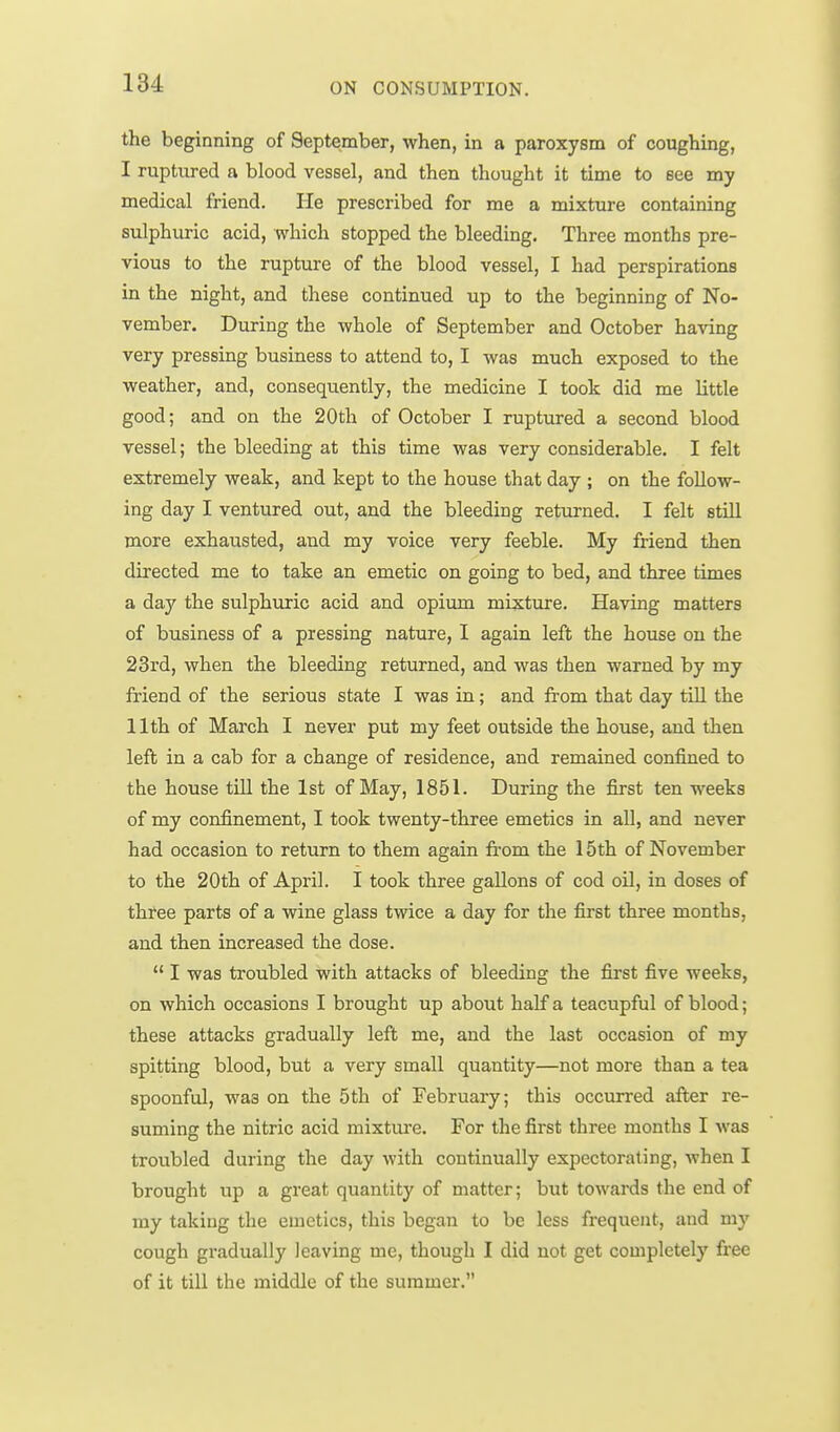 the beginning of September, when, in a paroxysm of coughing, I ruptured a blood vessel, and then thought it time to see my medical friend. He prescribed for me a mixture containing sulphuric acid, which stopped the bleeding. Three months pre- vious to the rupture of the blood vessel, I had perspirations in the night, and these continued up to the beginning of No- vember. During the whole of September and October having very pressing business to attend to, I was much exposed to the weather, and, consequently, the medicine I took did me little good; and on the 20th of October I ruptured a second blood vessel; the bleeding at this time was very considerable. I felt extremely weak, and kept to the house that day ; on the follow- ing day I ventured out, and the bleeding returned. I felt still more exhausted, and my voice very feeble. My friend then directed me to take an emetic on going to bed, and three times a day the sulphuric acid and opium mixture. Having matters of business of a pressing nature, I again left the house on the 23rd, when the bleeding returned, and was then warned by my friend of the serious state I was in; and fi-om that day till the 11th of March I never put my feet outside the house, and then left in a cab for a change of residence, and remained confined to the house till the 1st of May, 1851. During the first ten weeks of my confinement, I took twenty-three emetics in all, and never had occasion to return to them again from the 15th of November to the 20th of April. I took three gallons of cod oil, in doses of three parts of a wine glass twice a day for the first three months, and then increased the dose.  I was troubled with attacks of bleeding the first five weeks, on which occasions I brought up about half a teacupful of blood; these attacks gradually left me, and the last occasion of my spitting blood, but a very small quantity—not more than a tea spoonful, was on the 5th of February; this occurred after re- suming the nitric acid mixture. For the first three months I was troubled during the day with continually expectorating, when I brought up a great quantity of matter; but towards the end of my taking the emetics, this began to be less frequent, and my cough gradually leaving me, though I did not get completely free of it till the middle of the summer.