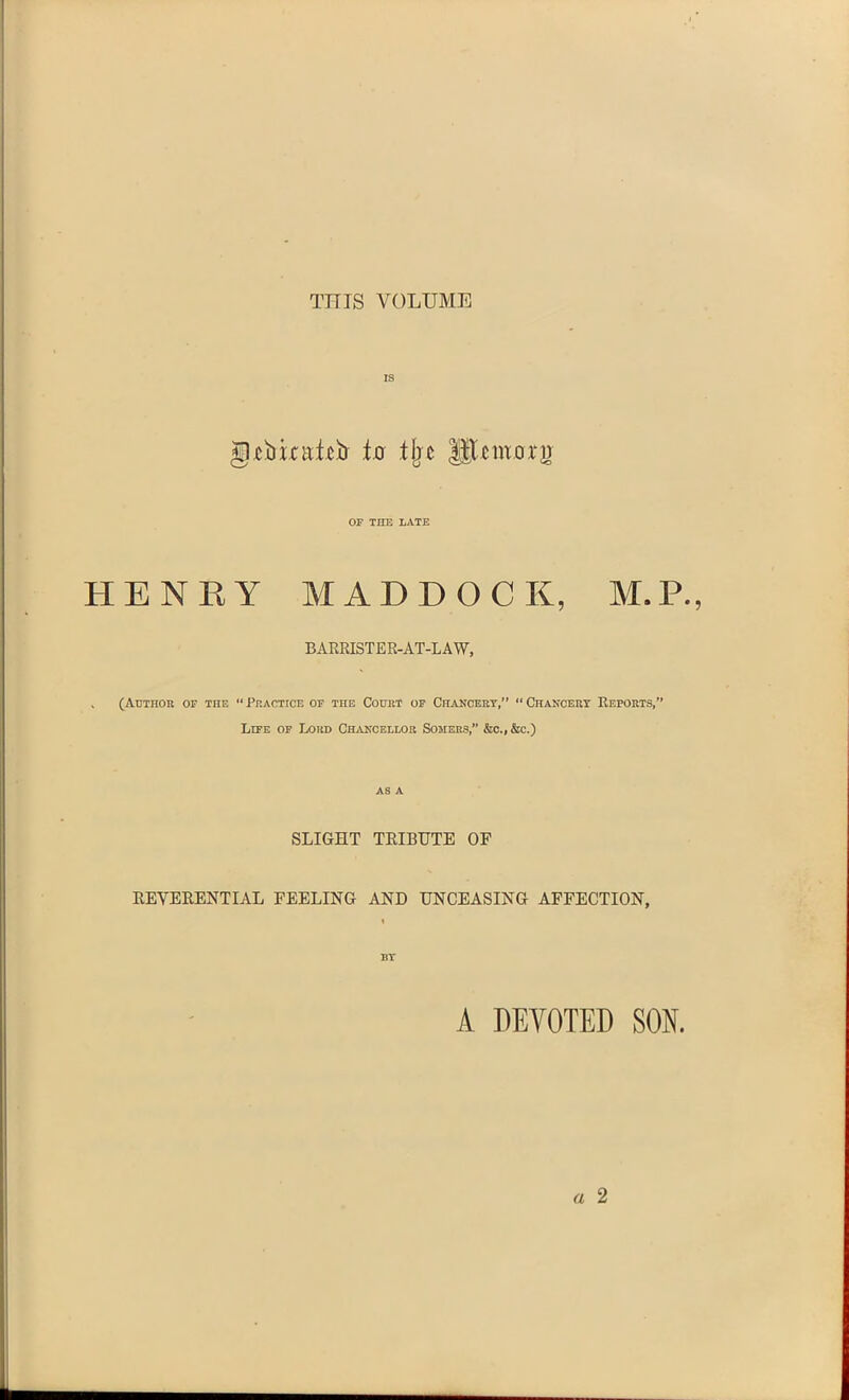 THIS VOLUME IS g.cjUtafcb to the ||Tcmovn OF THE LATE H E N R Y MADDOCK, M. P. BARRISTER-AT-LAW, . (Author of the “ Practice of the Court of Chancery,” “ Chancery Reports,” Life of Loud Chancellor Somers,” &c., &c.) as A SLIGHT TRIBUTE OF REVERENTIAL FEELING AND UNCEASING AFFECTION, IlY A DEVOTED SON,