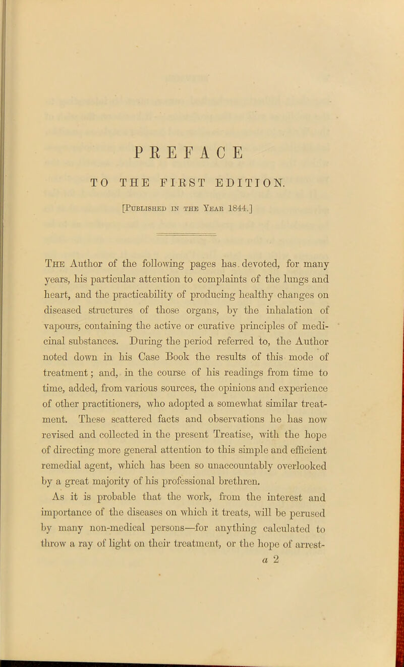 PREFACE TO THE FIRST EDITION. [Published in the Year 1844.] The Author of the following pages has. devoted, for many years, his particular attention to complaints of the lungs and heart, and the practicability of producing healthy changes on diseased structures of those organs, by the inhalation of vapours, containing the active or curative principles of medi- cinal substances. During the period referred to, tbe Author noted down in his Case Book the results of this mode of treatment; and, in the course of his readings from time to time, added, from various sources, the opinions and experience of other practitioners, who adopted a somewhat similar treat- ment, These scattered facts and observations he has now revised and collected in the present Treatise, with the hope of directing more general attention to this simple and efficient remedial agent, which has been so unaccountably overlooked by a great majority of his professional brethren. As it is probable that the work, from the interest and importance of the diseases on which it treats, will be perused by many non-medical persons—for anything calculated to throw a ray of light on their treatment, or the hope of arrest- a 2