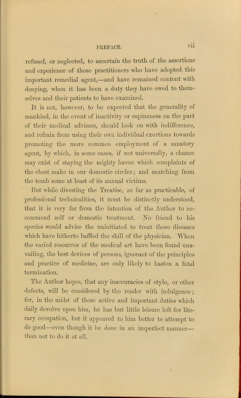 refused, or neglected, to ascertain the truth of the assertions and experience of those practitioners who have adopted this important remedial agent,—and have remained content with denying, when it has been a duty they have owed to them- selves and them patients to have examined. It is not, however, to be expected that the generality of mankind, in the event of inactivity or supineness on the part of their medical advisers, should look on with indifference, and refrain from using their own individual exertions towards promoting the more common employment of a sanatory agent, by which, in some cases, if not universally, a chance may exist of staying the mighty havoc which complaints of the chest make in our domestic circles; and snatching from the tomb some at least of its annual victims. But while divesting the Treatise, as far as practicable, of professional technicalities, it must be distinctly understood, that it is very far from the intention of the Author to re- commend self or domestic treatment. No friend to his species would advise the uninitiated to treat those diseases which have hitherto baffled the skill of the physician. When the varied resources of the medical art have been found una- vailing, the best devices of persons, ignorant of the principles and practice of medicine, are only likely to hasten a fatal termination. The Author hopes, that any inaccuracies of style, or other defects, will be considered by the reader with indulgence; for, in the midst of those active and important duties which daily devolve upon him, lie has but little leisure left for lite- rary occupation, but it appeared to him better to attempt to do good—even though it be done in an imperfect manner— than not to do it at all.