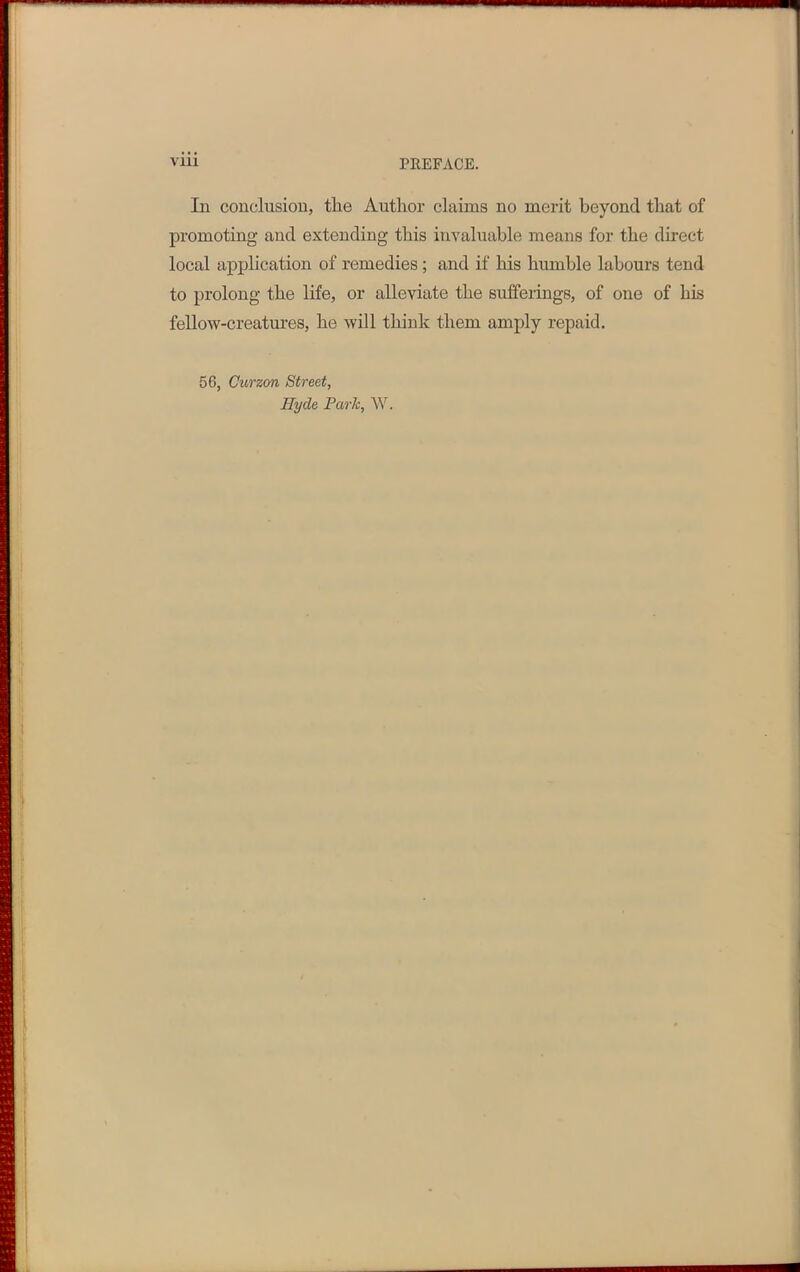 In conclusion, the Author claims no merit beyond that of promoting and extending this invaluable means for the direct local application of remedies; and if his humble labours tend to prolong the life, or alleviate the sufferings, of one of his fellow-creatures, he will think them amply repaid. 56, Curzon Street, Hyde Park, W.