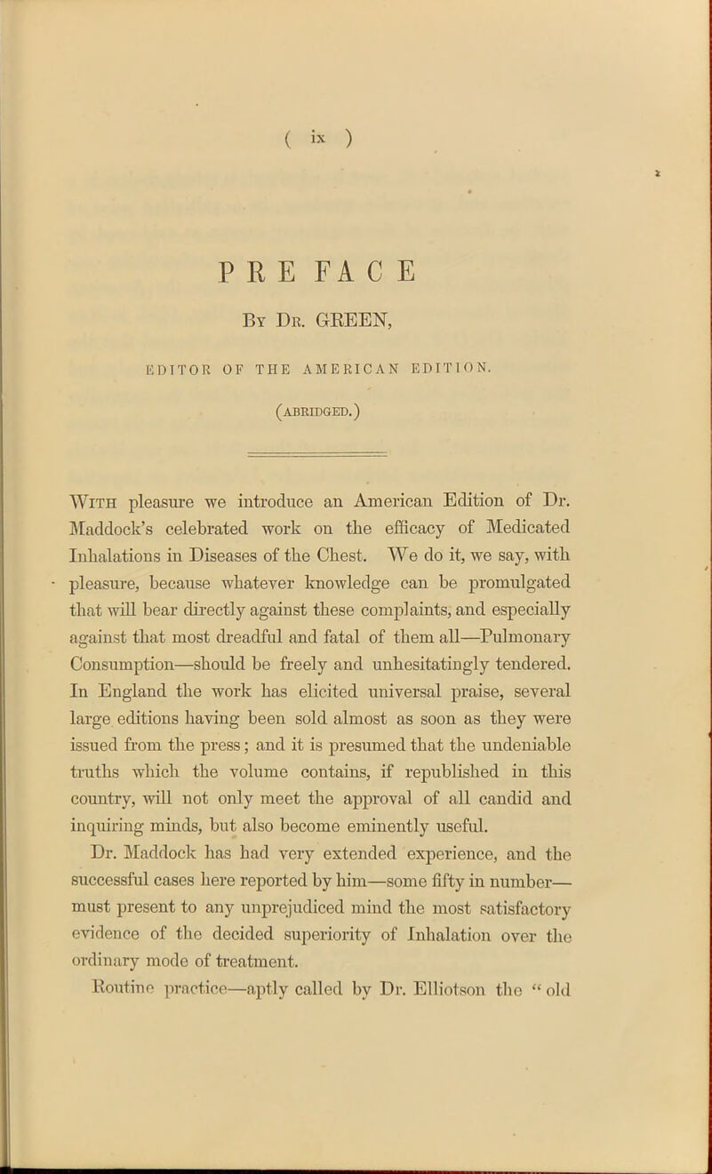 ( i* ) i PRE FACE By Dr. GREEN, EDITOR OF THE AMERICAN EDITION. (abridged.) With pleasure we introduce an American Edition of Dr. Maddock’s celebrated work on the efficacy of Medicated Inhalations in Diseases of the Chest. We do it, we say, with pleasure, because whatever knowledge can be promulgated that will bear directly against these complaints, and especially against that most dreadful and fatal of them all—Pulmonary Consumption—should be freely and unhesitatingly tendered. In England the work has elicited universal praise, several large editions having been sold almost as soon as they were issued from the press; and it is presumed that the undeniable truths which the volume contains, if republished in this country, will not only meet the approval of all candid and inquiring minds, but also become eminently useful. Dr. Maddock has had very extended experience, and the successful cases here reported by him—some fifty in number— must present to any unprejudiced mind the most satisfactory evidence of the decided superiority of Inhalation over the ordinary mode of treatment. Routine practice—aptly called by Dr. Elliotson the “ old