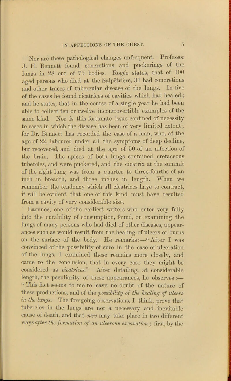 Nov are these pathological changes onfrequent. Professor J. H. Bennett found concretions and puckerings of the lungs in 28 out of 73 bodies. Bogee states, that of 100 aged persons who died at the Salpetriere, 31 had concretions and other traces of tubercular disease of the lungs. In five of the cases he found cicatrices of cavities which had healed ; and he states, that in the course of a single year he had been able to collect ten or twelve incontrovertible examples of the same kind. Nor is this fortunate issue confined of necessity to cases in which the disease has been of very limited extent; for Dr. Bennett has recorded the case of a man, who, at the age of 22, laboured under all the symptoms of deep decline, but recovered, and died at the age of 50 of an affection of the brain. The apices of both lungs contained cretaceous tubercles, and were puckered, and the cicatrix at the summit of the right lung was from a quarter to three-fourths of an inch in breadth, and three inches in length. When we remember the tendency which all cicatrices haye to contract, it will be evident that one of this kind must have resulted from a cavity of very considerable size. Laennec, one of the earliest writers who enter very fully into the curability of consumption, found, on examining the lungs of many persons who had died of other diseases, appear- ances such as would result from the healing of ulcers or burns on the surface of the body. He remarks:—“ After I was convinced of the possibility of cure in the case of ulceration of the lungs, I examined these remains more closely, and came to the conclusion, that in every case they might be considered as cicatrices'’ After detailing, at considerable length, the peculiarity of these appearances, he observes :— “ This fact seems to me to leave no doubt of the nature of these productions, and of the possibility of the healing of ulcers in the lungs. The foregoing observations, I think, prove that tubercles in the lungs are not a necessary and inevitable cause of death, and that cure may take place in two different ways after the formation of an ulcerous excavation: first, by the