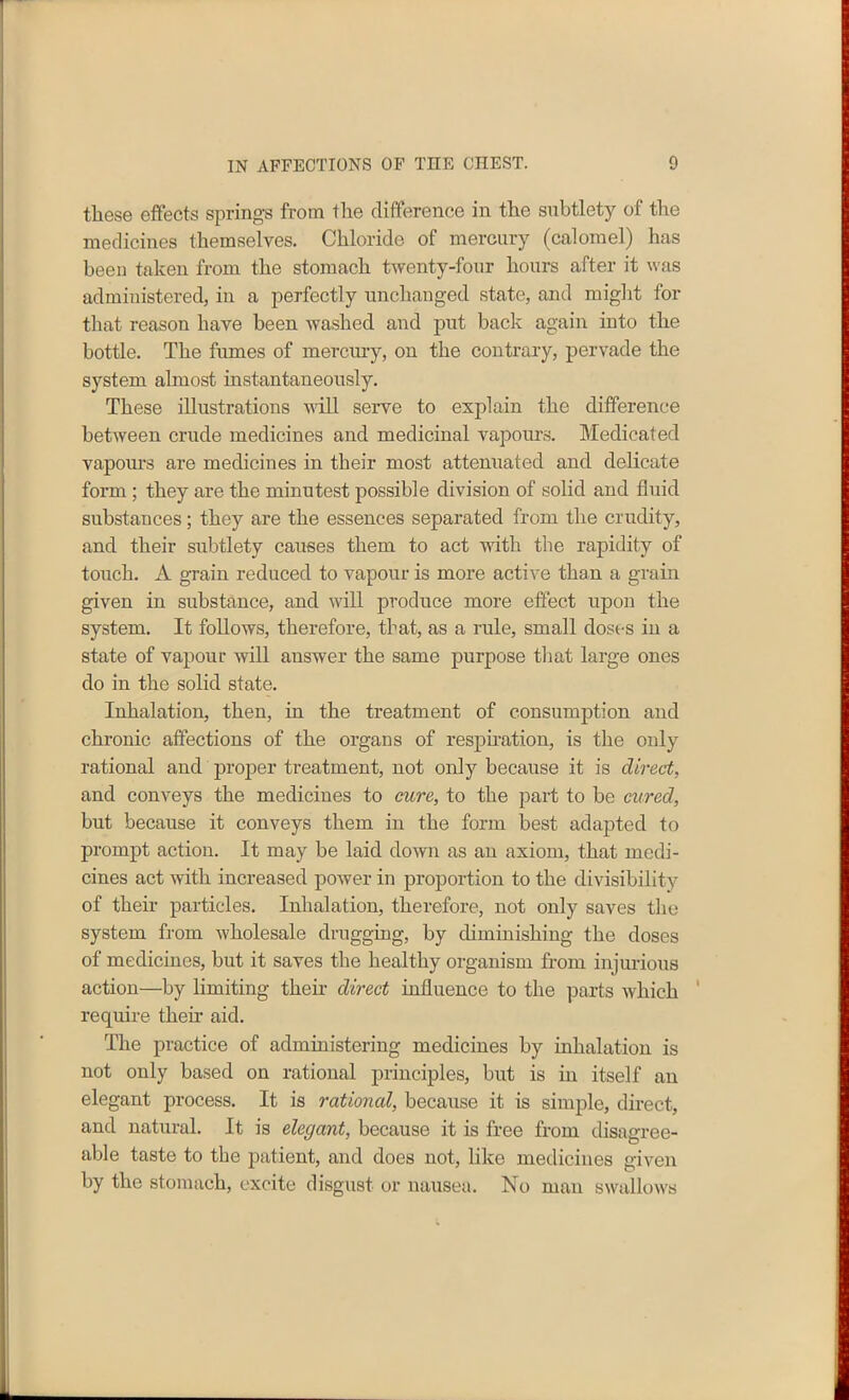 these effects springs from the difference in the subtlety of the medicines themselves. Chloride of mercury (calomel) has been taken from the stomach twenty-four hours after it was administered, in a perfectly unchanged state, and might for that reason have been washed and put back again into the bottle. The fumes of mercury, on the contrary, pervade the system almost instantaneously. These illustrations will serve to explain the difference between crude medicines and medicinal vapours. Medicated vapours are medicines in their most attenuated and delicate form ; they are the minutest possible division of solid and fluid substances; they are the essences separated from the crudity, and their subtlety causes them to act with the rapidity of touch. A grain reduced to vapour is more active than a grain given in substance, and will produce more effect upon the system. It follows, therefore, that, as a rule, small doses in a state of vapour will answer the same purpose that large ones do in the solid state. Inhalation, then, in the treatment of consumption and chronic affections of the organs of respiration, is the only rational and proper treatment, not only because it is direct, and conveys the medicines to cure, to the part to be cured, but because it conveys them in the form best adapted to prompt action. It may be laid down as an axiom, that medi- cines act with increased power in proportion to the divisibility of their particles. Inhalation, therefore, not only saves the system from wholesale drugging, by diminishing the doses of medicines, but it saves the healthy organism from injurious action—by limiting their direct influence to the parts which require them aid. The practice of administering medicines by inhalation is not only based on rational principles, but is in itself an elegant process. It is rationed, because it is simple, direct, and natural. It is elegant, because it is free from disagree- able taste to the patient, and does not, like medicines given by the stomach, excite disgust or nausea. No man swallows