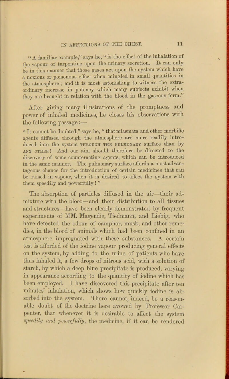 “ A familiar example,” says lie, “ is tlie effect of the inhalation of the vapour of turpentine upon the urinary secretion. It can only he in this manner that those gases act upon the system which have a noxious or poisonous effect when mingled in small quantities in the atmosphere; and it is most astonishing to witness the extra- ordinary increase in potency which many subjects exhibit when they are brought in relation with the blood in the gaseous form.” After giving many illustrations of the promptness and power of inhaled medicines, he closes his observations with the following passage:— “ It cannot he doubted,” says he, “ that miasmata and other morbific agents diffused through the atmosphere are more readily intro- duced into the system through the pulmonary surface than by any other ! And our aim should therefore he directed to the discovery of some counteracting agents, which can be introduced in the same manner. The pulmonary surface affords a most advan- tageous chance for the introduction of certain medicines that can be raised in vapour, when it is deshed to affect the system with them speedily and powerfully ! ” The absorption of particles diffused in the air—their ad- mixture with the blood—and their distribution to all tissues and structures—have been clearly demonstrated by frequent experiments of MM. Magendie, Tiedmann, and Liebig, who have detected the odour of camphor, musk, and other reme- dies, in the blood of animals which had been confined in an atmosphere impregnated with these substances. A certain test is afforded of the iodine vapour producing general effects on the system, by adding to the urine of patients who have thus inhaled it, a few drops of nitrous acid, with a solution of starch, by which a deep blue precipitate is produced, varying in appearance according to the quantity of iodine which has been employed. I have discovered this precipitate after ten minutes’ inhalation, which shows how quickly iodine is ab- sorbed into the system. There cannot, indeed, be a reason- able doubt of the doctrine here avowed by Professor Car- penter, that whenever it is desirable to affect the system speedily and powerfully, the medicine, if it can be rendered