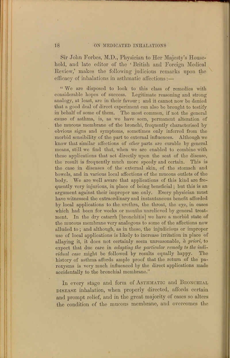 Sir John Forbes, M.D., Physician to Her Majesty’s House- hold, and late editor of the ‘British and Foreign Medical Beview,’ makes the following judicious remarks upon the efficacy of inhalations in asthmatic affections :— “We are disposed to look to this class of remedies with considerable hopes of success. Legitimate reasoning and strong analogy, at least, are in their favour ; and it cannot now be denied that a good deal of direct experiment can also be brought to testify in behalf of some of them. The most common, if not the general cause of asthma, is, as we have seen, permanent alteration of the mucous membrane of the bronchi, frequently characterised by obvious signs and symptoms, sometimes only inferred from the morbid sensibility of the part to external influences. Although we know that similar affections of other parts are curable by general means, still we find that, when we are enabled to combine with these applications that act directly upon the seat of the disease, the result is frequently much more speedy and certain. This is the case in diseases of the external skin, of the stomach and bowels, and in various local affections of the mucous outlets of the body. We are well aware that applications of this kind are fre- quently very injurious, in place of being beneficial; but this is an argument against their improper use only. Every physician must have witnessed the extraordinary and instantaneous benefit afforded by local applications to the urethra, the throat, the eye, in cases which had been for weeks or months unrelieved by general treat- ment. In the dry catarrh [bronchitis] we have a morbid state of the mucous membrane very analogous to some of the affections now alluded to ; and although, as in these, the injudicious or improper use of local applications is likely to increase irritation in place of allaying it, it does not certainly seem unreasonable, a priori, to expect that due care in adapting the particular remedy to the indi- vidual case might be followed by results equally happy. The history of asthma affords ample proof that the return of the pa- roxysms is very much influenced by the direct applications made accidentally to the bronchial membrane.” In every stage and form of Asthmatic and Bronchial disease inhalation, when properly directed, affords certain and prompt relief, and in the great majority of cases so alters the condition of the mucous membrane, and overcomes the