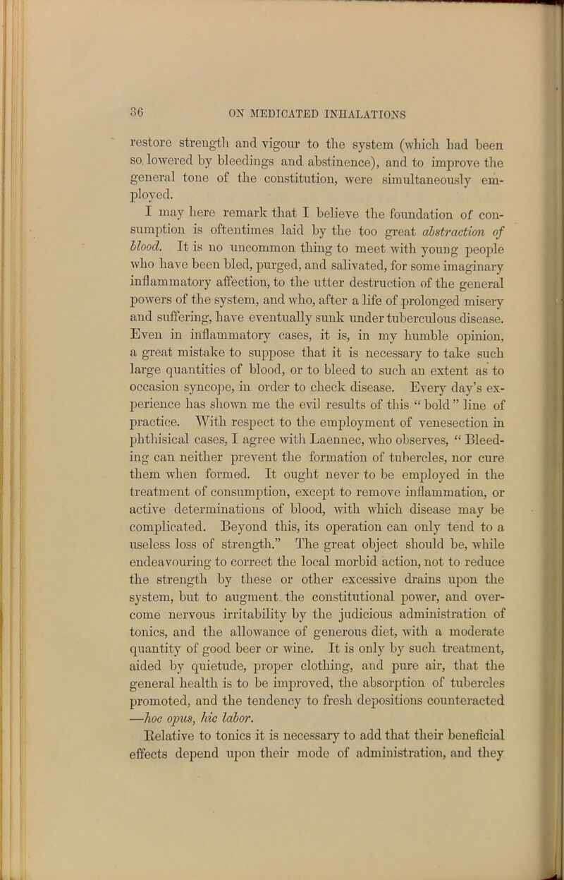 restore strength and vigour to the system (which had been so lowered by bleedings and abstinence), and to improve the general tone of the constitution, were simultaneously em- ployed. I may here remark that I believe the foundation of con- sumption is oftentimes laid by the too great abstraction of blood. It is no uncommon thing to meet with young people who have been bled, purged, and salivated, for some imaginary inflammatory affection, to the utter destruction of the general powers of the system, and who, after a life of prolonged misery and suffering, have eventually sunk under tuberculous disease. Even in inflammatory cases, it is, in my humble opinion, a great mistake to suppose that it is necessary to take such large quantities of blood, or to bleed to such an extent as to occasion syncope, in order to check disease. Every day’s ex- perience has shown me the evil results of this “ bold ” line of practice. With respect to the employment of venesection in phthisical cases, I agree with Laennec, who observes, “ Bleed- ing can neither prevent the formation of tubercles, nor cure them when formed. It ought never to be employed in the treatment of consumption, except to remove inflammation, or active determinations of blood, with which disease may be complicated. Beyond this, its operation can only tend to a useless loss of strength.” The great object should be, while endeavouring to correct the local morbid action, not to reduce the strength by these or other excessive drains upon the system, but to augment the constitutional power, and over- come nervous irritability by the judicious administration of tonics, and the allowance of generous diet, with a moderate quantity of good beer or wine. It is only by such treatment, aided by quietude, proper clothing, and pure air, that the general health is to be improved, the absorption of tubercles promoted, and the tendency to fresh depositions counteracted —hoc opus, hie labor. Relative to tonics it is necessary to add that their beneficial effects depend upon their mode of administration, and they