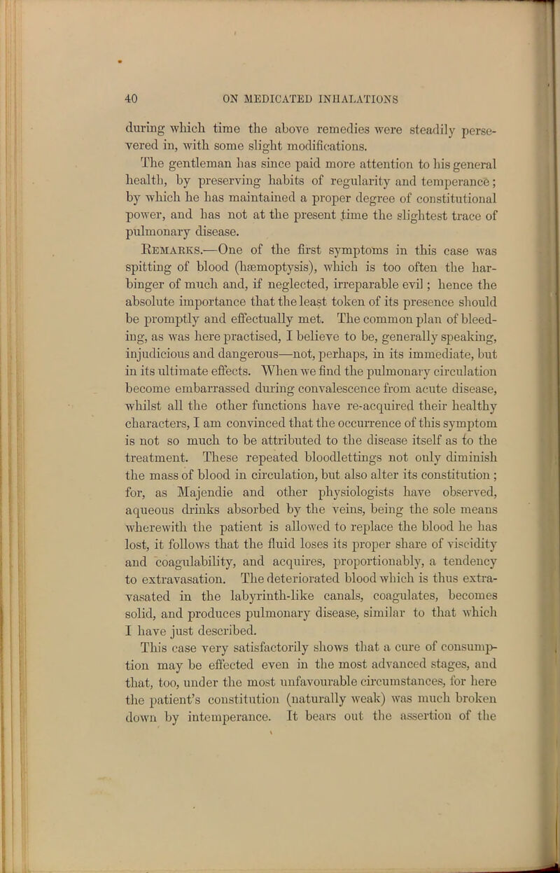 during which time the above remedies were steadily perse- vered in, with some slight modifications. The gentleman has since paid more attention to his general health, by preserving habits of regularity and temperance; by which he has maintained a proper degree of constitutional power, and has not at the present time the slightest trace of pulmonary disease. Remarks.—One of the first symptoms in this case was spitting of blood (hasmoptysis), which is too often the har- binger of much and, if neglected, irreparable evil; hence the absolute importance that the least token of its presence should be promptly and effectually met. The common plan of bleed- iug, as was here practised, I believe to be, generally speaking, injudicious and dangerous—not, perhaps, in its immediate, but in its ultimate effects. When we find the pulmonary circulation become embarrassed during convalescence from acute disease, whilst all the other functions have re-acquired their healthy characters, I am convinced that the occurrence of this symptom is not so much to be attributed to the disease itself as to the treatment. These repeated bloodlettings not only diminish the mass of blood in circulation, but also alter its constitution ; for, as Majendie and other physiologists have observed, aqueous drinks absorbed by the veins, being the sole means wherewith the patient is allowed to replace the blood he has lost, it follows that the fluid loses its proper share of viscidity and coagulability, and acquires, proportionably, a tendency to extravasation. The deteriorated blood which is thus extra- vasated in the labyrinth-like canals, coagulates, becomes solid, and produces pulmonary disease, similar to that which I have just described. This case very satisfactorily shows that a cure of consump- tion may be effected even in the most advanced stages, and that, too, under the most unfavourable circumstances, for here the patient’s constitution (naturally weak) was much broken down by intemperance. It bears out the assertion of the