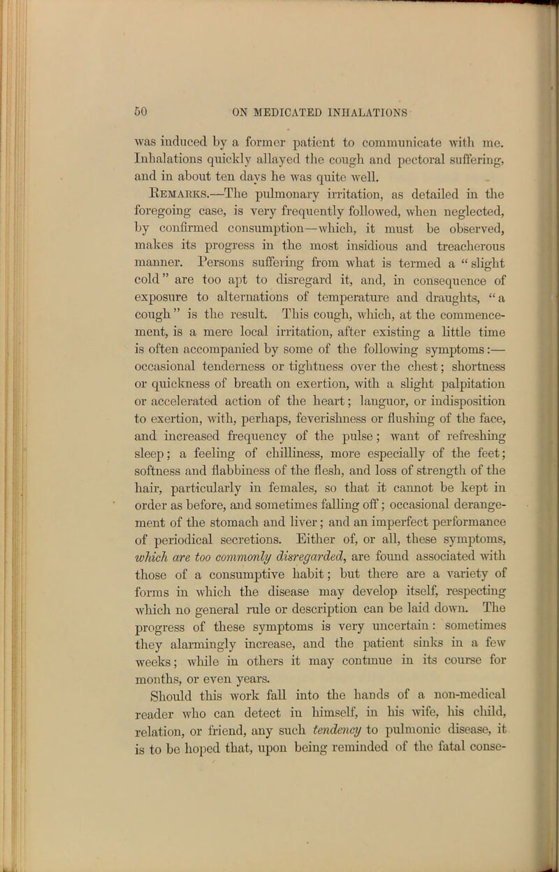 was induced by a former patient to communicate with me. Inhalations quickly allayed the cough and pectoral suffering, and in about ten days he was quite well. Remarks.—The pulmonary irritation, as detailed in the foregoing case, is very frequently followed, when neglected, by confirmed consumption—which, it must be observed, makes its progress in the most insidious and treacherous manner. Persons suffering from what is termed a “ slight cold” are too apt to disregard it, and, in consequence of exposure to alternations of temperature and draughts, “a cough ” is the result. This cough, which, at the commence- ment, is a mere local irritation, after existing a little time is often accompanied by some of the following symptoms:— occasional tenderness or tightness over the chest; shortness or quickness of breath on exertion, with a slight palpitation or accelerated action of the heart; languor, or indisposition to exertion, with, perhaps, feverishness or flushing of the face, and increased frequency of the pulse; want of refreshing sleep; a feeling of chilliness, more especially of the feet; softness and flabbiness of the flesh, and loss of strength of the hair, particularly in females, so that it cannot be kept in order as before, and sometimes falling off; occasional derange- ment of the stomach and liver; and an imperfect performance of periodical secretions. Either of, or all, these symptoms, which are too commonly disregarded, are found associated with those of a consumptive habit; but there are a variety of forms in which the disease may develop itself, respecting which no general rule or description can be laid down. The progress of these symptoms is very uncertain: sometimes they alarmingly increase, and the patient sinks in a few weeks; while in others it may continue in its course for months, or even years. Should this work fall into the hands of a non-medical reader who can detect in himself, in his wrife, his child, relation, or friend, any such tendency to pulmonic disease, it is to be hoped that, upon being reminded of the fatal conse-