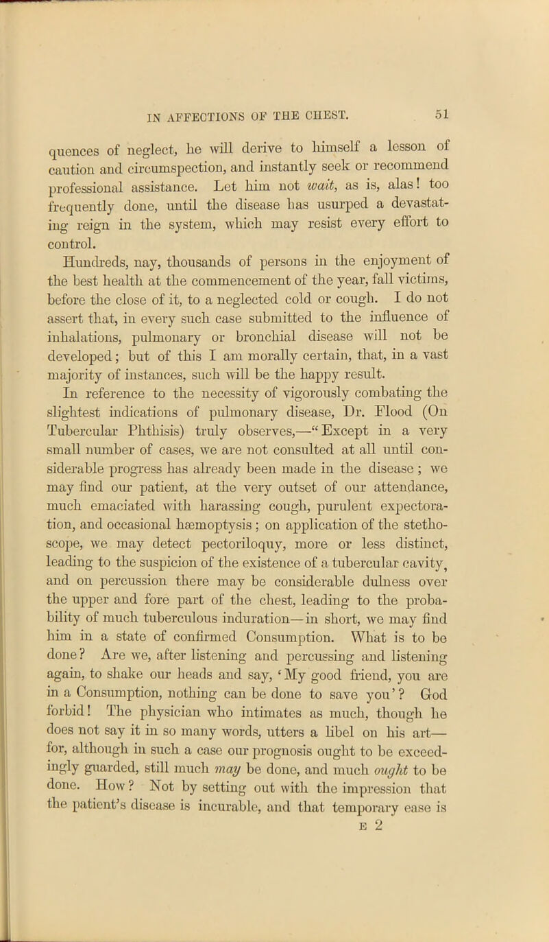 quences of neglect, he will derive to liimsolf a lesson ol caution and circumspection, and instantly seek or recommend professional assistance. Let him not wait, as is, alas! too frequently done, until the disease has usurped a devastat- ing reign in the system, which may resist every effort to control. Hundreds, nay, thousands of persons hi the enjoyment of the best health at the commencement of the year, fall victims, before the close of it, to a neglected cold or cough. I do not assert that, in every such case submitted to the influence ol inhalations, pulmonary or bronchial disease will not be developed; but of this I am morally certain, that, in a vast majority of instances, such will be the happy result. In reference to the necessity of vigorously combating the slightest indications of pulmonary disease, Dr. Flood (On Tubercular Phthisis) truly observes,—“ Except in a very small number of cases, we are not consulted at all until con- siderable progress has already been made in the disease ; we may find our patient, at the very outset of our attendance, much emaciated with harassing cough, purulent expectora- tion, and occasional haemoptysis ; on application of the stetho- scope, we may detect pectoriloquy, more or less distinct, leading to the suspicion of the existence of a tubercular cavity? and on percussion there may be considerable dulness over the upper and fore part of the chest, leading to the proba- bility of much tuberculous induration—in short, we may find him in a state of confirmed Consumption. What is to be done ? Are we, after listening and percussing and listening again, to shake our heads and say, ‘ My good friend, you are in a Consumption, nothing can be done to save you ’ ? God forbid! The physician who intimates as much, though he does not say it in so many words, utters a libel on his art— for, although iu such a case our prognosis ought to be exeeed- ingly guarded, still much may be done, and much ought to be done. How ? Not by setting out with the impression that the patient’s disease is incurable, and that temporary ease is e 2