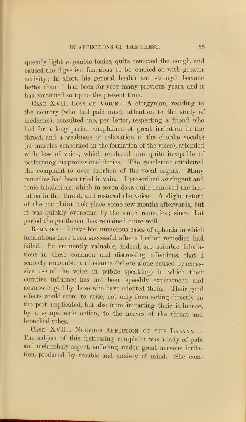 (juently light vegetable tonics, quite removed the cough, and caused the digestive functions to he carried on with greater activity; in short, his general health and strength became better than it had been for very many previous years, and it has continued so up to the present time. Case XVII. Loss of Voice.—A clergyman, residing in the country (who had paid much attention to the study of medicine), consulted me, per letter, respecting a friend who had for a long period complained of great irritation in the throat, and a weakness or relaxation of the chordie vocales (or muscles concerned in the formation of the voice), attended with loss of voice, which rendered him quite incapable of performing his professional duties. The gentleman attributed the complaint to over exertion of the vocal organs. Many remedies had been tried in vain. I prescribed astringent and tonic inhalations, which in seven days quite removed the irri- tation in the throat, and restored the voice. A slight return of the complaint took place some few months afterwards, but it was quickly overcome by the same remedies; since that period the gentleman has remained quite well. Remakes.—I have had numerous cases of aphonia in which inhalations have been successful after all other remedies had failed. So eminently valuable, indeed, are suitable inhala- tions in these common and distressing affections, that I scarcely remember an instance (where alone caused by exces- sive use of the voice in public speaking) in which their curative influence has not been speedily experienced and acknowledged by those who have adopted them. Their good effects would seem to arise, not only from acting directly on the part implicated, but also from imparting their influence, by a sympathetic action, to the nerves of the throat and bronchial tubes. Case XVI1L Nervous Affection of the Larynx.— The subject of this distressing complaint was a lady of pale and melancholy aspect, suffering under great nervous irrita- t ion, produced by trouble and anxiety of mind. She com-