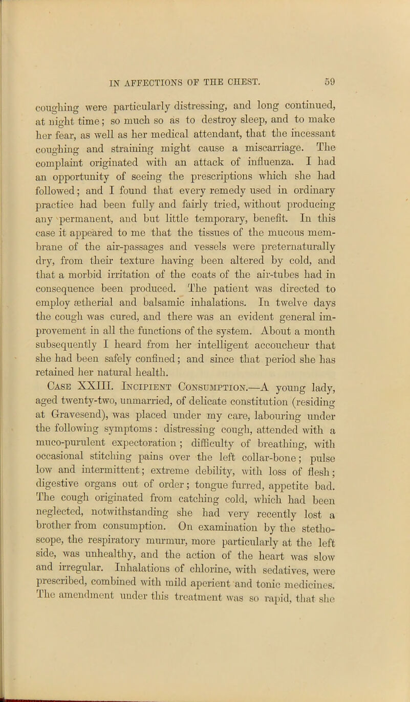 coughing were particularly distressing, and long continued, at night time; so much so as to destroy sleep, and to make her fear, as well as her medical attendant, that the incessant coughing and straining might cause a miscarriage. The complaint originated with an attack of influenza. I had an opportunity of seeing the prescriptions which she had followed; and I found that every remedy used in ordinary practice had been fully and fairly tried, without producing any permanent, and but little temporary, benefit. In this case it appeared to me that the tissues of the mucous mem- brane of the air-passages and vessels were preternatural ly dry, from their texture having been altered by cold, and that a morbid irritation of the coats of the air-tubes had in consequence been produced. The patient was directed to employ setherial and balsamic inhalations. In twelve days the cough was cured, and there was an evident general im- provement in all the functions of the system. About a month subsequently I heard from her intelligent accoucheur that she had been safely confined; and since that period she has retained her natural health. Case XXIII. Incipient Consumption.—A young lady, aged twenty-two, unmarried, of delicate constitution (residing at Gravesend), was placed under my care, labouring under the following symptoms: distressing cough, attended with a muco-purulent expectoration ; difficulty of breathing, with occasional stitching pains over the left collar-bone; pulse low and intermittent; extreme debility, with loss of flesh; digestive organs out of order; tongue furred, appetite bad. The cough originated from catching cold, which had been neglected, notwithstanding she had very recently lost a brother from consumption. On examination by the stetho- scope, the respiratory murmur, more particularly at the left side, Avas unhealthy, and the action of the heart ivas sIoav and irregular. Inhalations of chlorine, Avith sedatives, Avere pi escribed, combined with mild aperient and tonic medicines. The amendment under this treatment was so rapid, that she