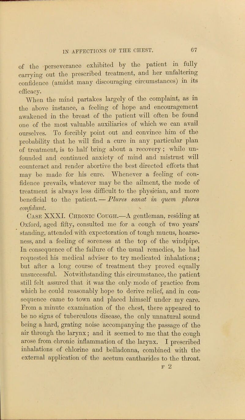 of the perseverance exhibited by the patient in fully carrying out the prescribed treatment, and hei unfaltei ing confidence (amidst many discouraging circumstances) in its efficacy. When the mind partakes largely of the complaint, as in the above instance, a feeling of hope and encouragement awakened in the breast of the patient will often be found one of the most valuable auxiliaries of which we can avail ourselves. To forcibly point out and convince him of the probability that he will find a cure in any particular plan of treatment, is to half bring about a recovery; while un- founded and continued anxiety of mind and mistrust will counteract and render abortive the best directed efforts that may be made for his cure. Whenever a feeling of con- fidence prevails, whatever may be the ailment, the mode of treatment is always less difficult to the physician, and more beneficial to the patient. — Plures sanat in quern plures confidunt. - Case XXXI. Chronic Cougi-i.—A gentleman, residing at Oxford, aged fifty, consulted me for a cough of two years’ standing, attended with expectoration of tough mucus, hoarse- ness, and a feeling of soreness at the top of the windpipe. In consequence of the failure of the usual remedies, he had requested his medical adviser to try medicated inhalations; but after a long course of treatment they proved equally unsuccessful. Notwithstanding this circumstance, the patient still felt assured that it was the only mode of practice from which he could reasonably hope to derive relief, and in con- sequence came to town and placed himself under my care. From a minute examination of the chest, there appeared to be no signs of tuberculous disease, the only unnatural sound being a hard, grating noise accompanying the passage of the air through the larynx; and it seemed to me that the cough arose from chronic inflammation of the larynx. I prescribed inhalations of chlorine and belladonna, combined with the external application of the acetum cantharides to the throat.