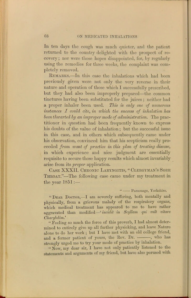 In ten days the cough was much quieter, and the patient returned to the country delighted with the prospect of re- covery ; nor were those hopes disappointed, for, by regularly using the remedies for three weeks, the complaint was com- pletely removed. Remarks.—In this case the inhalations which had been previously given were not only the very reverse in their nature and operation of those Avliich I successfully prescribed, but they had also been improperly prepared—the common tinctures having been substituted for the juices ; neither had a proper inhaler been used. This is only one of numerous instances I could cite, in which the success of inhalation has been thwarted by an improper mode of administration. The prac- titioner in question had been frequently known to express his doubts of the value of inhalation; but the successful issue in this case, and in others which subsequently came under his observation, convinced him that his scepticism really pro- ceeded from tuant of practice in this plan of treating disease, in which experience and nice judgment are essentially requisite to secure those happy results which almost invariably arise from its proper application. Case XXXII. Chronic Laryngitis, “ Clergyman’s Sore Throat.”—The following case came under my treatment in the year 1851 :— “ Parsonage, Yorkshire. “Dear Doctor,—I am severely suffering, both mentally and physically, from a grievous malady of the respiratory organs, which medical treatment has appeared to me to have rather aggravated than modified—‘ incidit in Scyllam qui vidt vitare Charybdim.’ “ Feeling so much the force of this proverb, I had almost deter- mined to entirely give up all further physicking, and leave Nature alone to do her work ; but I have met with an old college friend, and a former patient of yours, the Rev. Dr. , who has strongly urged me to try your mode of practice by inhalation. “ Now, my dear sir, I have not only patiently listened to the statements and arguments of my friend, but have also perused with