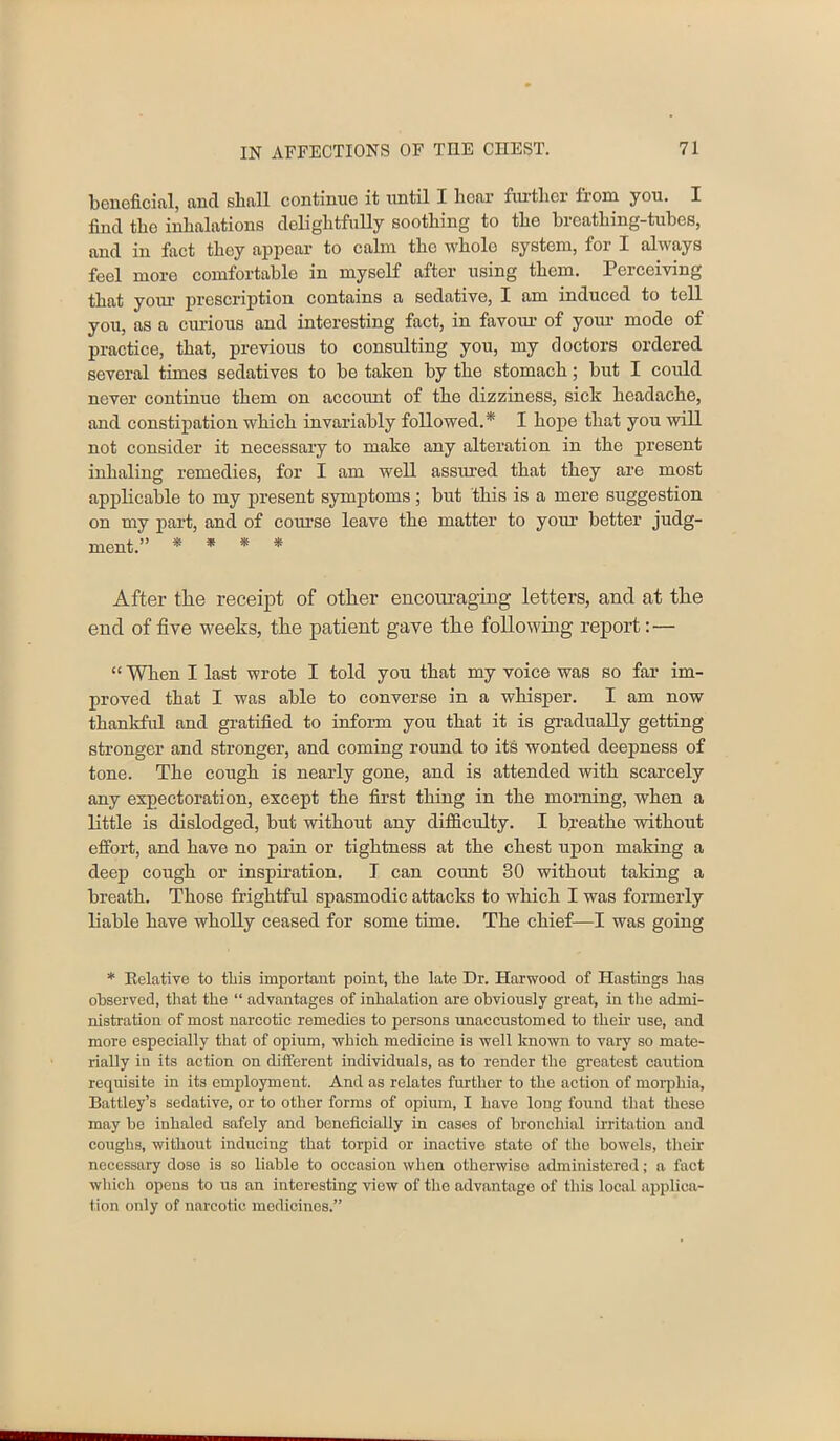 beneficial, and shall continue it until I hear further from you. I find the inhalations delightfully soothing to the breathing-tubes, and in fact they appear to calm the whole system, for I always feel more comfortable in myself after using them. Perceiving that yoiu1 prescription contains a sedative, I am induced to tell you, as a curious and interesting fact, in favour of your mode of practice, that, previous to consulting you, my doctors ordered several times sedatives to be taken by the stomach; but I could never continue them on accoimt of the dizziness, sick headache, and constipation which invariably followed.* I hope that you will not consider it necessary to make any alteration in the present inhaling remedies, for I am well assured that they are most applicable to my present symptoms; but this is a mere suggestion on my part, and of course leave the matter to your better judg- ment.” * * * * After the receipt of other encouraging letters, and at the end of five weeks, the patient gave the following report : — “ When I last wrote I told you that my voice was so far im- proved that I was able to converse in a whisper. I am now thankful and gratified to inform you that it is gradually getting stronger and stronger, and coming round to its wonted deepness of tone. The cough is nearly gone, and is attended with scarcely any expectoration, except the first thing in the morning, when a little is dislodged, but without any difficulty. I breathe without effort, and have no pain or tightness at the chest upon making a deep cough or inspiration. T can count 30 without taking a breath. Those frightful spasmodic attacks to which I was formerly liable have wholly ceased for some time. The chief—I was going * Eelative to this important point, the late Dr. Harwood of Hastings has observed, that the “ advantages of inhalation are obviously great, in the admi- nistration of most narcotic remedies to persons unaccustomed to their use, and more especially that of opium, which medicine is well known to vary so mate- rially in its action on different individuals, as to render the greatest caution requisite in its employment. And as relates further to the action of morphia, Battley’s sedative, or to other forms of opium, I have long found that these may be inhaled safely and beneficially in cases of bronchial irritation and coughs, without inducing that torpid or inactive state of the bowels, their necessary dose is so liable to occasion when otherwise administered; a fact which opens to us an interesting Anew of the advantage of this local applica- tion only of narcotic medicines.”
