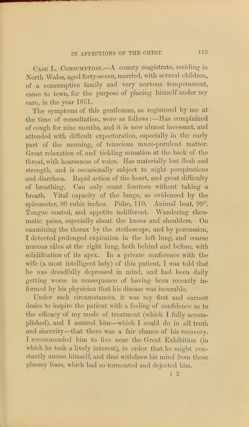 Case L. Consumption.—A county magistrate, residing in North Wales, aged forty-seven, married, with several children, of a consumptive family and very nervous temperament, came to town, for the purpose of placing himself under my care, in the year 1851. The symptoms of this gentleman, as registered by me at the time of consultation, were as follows:—Has complained of cough for nine months, and it is now almost incessant, and attended with difficult expectoration, especially in the early part of the morning, of tenacious muco-purulent matter. Great relaxation of, and tickling sensation at the back of the throat, with hoarseness of voice. Has materially lost flesh and strength, and is occasionally subject to night perspirations and diarrhoea. Rapid action of the heart, and great difficulty of breathing. Can only count fourteen without taking a breath. Vital capacity of the lungs, as evidenced by the spirometer, 96 cubic inches. Pulse, 110. Animal heat, 99°. Tongue coated, and appetite indifferent. Wandering rheu- matic pains, especially about the knees and shoulders. On examining the thorax by the stethoscope, and by percussion, I detected prolonged expiration in the left lung, and coarse mucous rales at the right lung, both behind and before, with solidification of its apex. In a private conference with the wife (a most intelligent lady) of this patient, I was told that he was dreadfully depressed in mind, and had been daily getting worse in consequence of having been recently in- formed by his physician that his disease was incurable. Under such circumstances, it was my first and earnest desire to inspire the patient with a feeling of confidence as to the efficacy of my mode of treatment (which I fully accom- plished), and I assured him—which I could do in all truth and sincerity—that there was a fair chance of his recovery. I recommended him to live near the Great Exhibition (in which he took a lively interest), in order that he might con- stantly amuse himself, and thus withdraw his mind from those gloomy fears, which had so tormented and dejected him. i 2