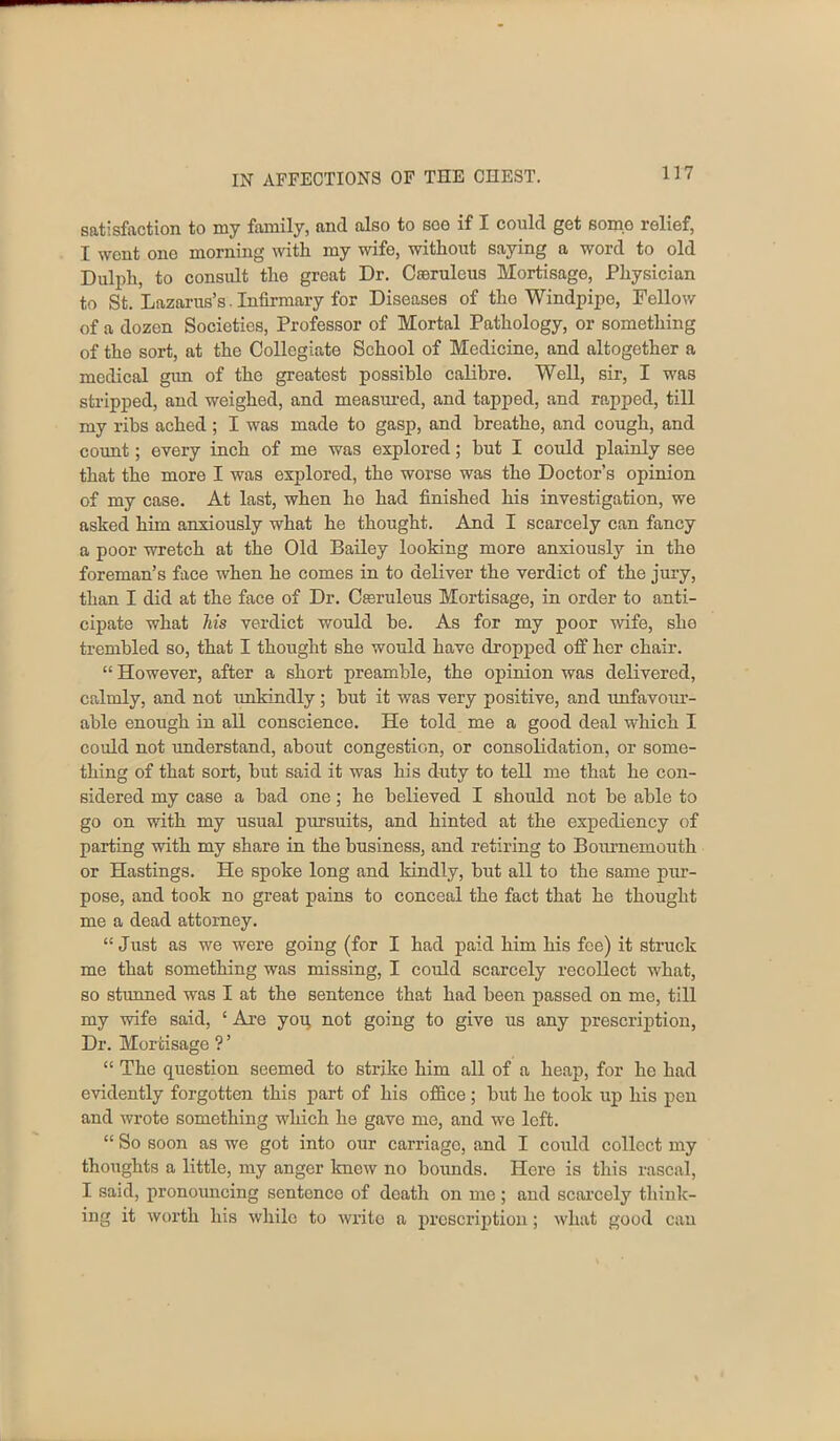 satisfaction to my family, and also to soo if I could get somo relief, I went one morning with my wife, without saying a word to old Dulph, to consult the great Dr. Creruleus Mortisage, Physician to St. Lazarus’s. Infirmary for Diseases of tho Windpipe, Fellow of a dozen Societies, Professor of Mortal Pathology, or something of the sort, at the Collegiate School of Medicine, and altogether a medical gun of the greatest possible calibre. Well, sir, I was stripped, and weighed, and measured, and tapped, and rapped, till my ribs ached ; I was made to gasp, and breathe, and cough, and count; every inch of me was explored; but I could plainly see that the more I was explored, the worse was the Doctor’s opinion of my case. At last, when he had finished his investigation, we ashed him anxiously what he thought. And I scarcely can fancy a poor wretch at the Old Bailey looking more anxiously in the foreman’s face when he comes in to deliver the verdict of the jury, than I did at the face of Dr. Cseruleus Mortisage, in order to anti- cipate what Ms verdict would be. As for my poor wife, she trembled so, that I thought she would have dropped off her chair. “ However, after a short preamble, the opinion was delivered, calmly, and not unkindly; but it was very positive, and unfavoiir- able enough in all conscience. He told me a good deal which I could not understand, about congestion, or consolidation, or some- thing of that sort, but said it was his duty to tell me that he con- sidered my case a bad one; he believed I should not be able to go on with my usual pursuits, and hinted at the expediency of parting with my share in the business, and retiring to Bournemouth or Hastings. He spoke long and kindly, but all to the same pur- pose, and took no great pains to conceal the fact that he thought me a dead attorney. “ Just as we were going (for I had paid him his fee) it struck me that something was missing, I could scarcely recollect what, so stunned was I at the sentence that had been passed on me, till my wife said, ‘ Are yog not going to give us any prescription, Dr. Mortisage ? ’ “ The question seemed to strike him all of a heap, for he had evidently forgotten this part of his office; but he took up his pen and wrote something which he gave me, and we left. “ So soon as we got into our carriage, and I could collect my thoughts a little, my anger knew no bounds. Here is this rascal, I said, pronouncing sentcnco of death on me; and scarcely think- ing it worth his while to write a prescription; what good can