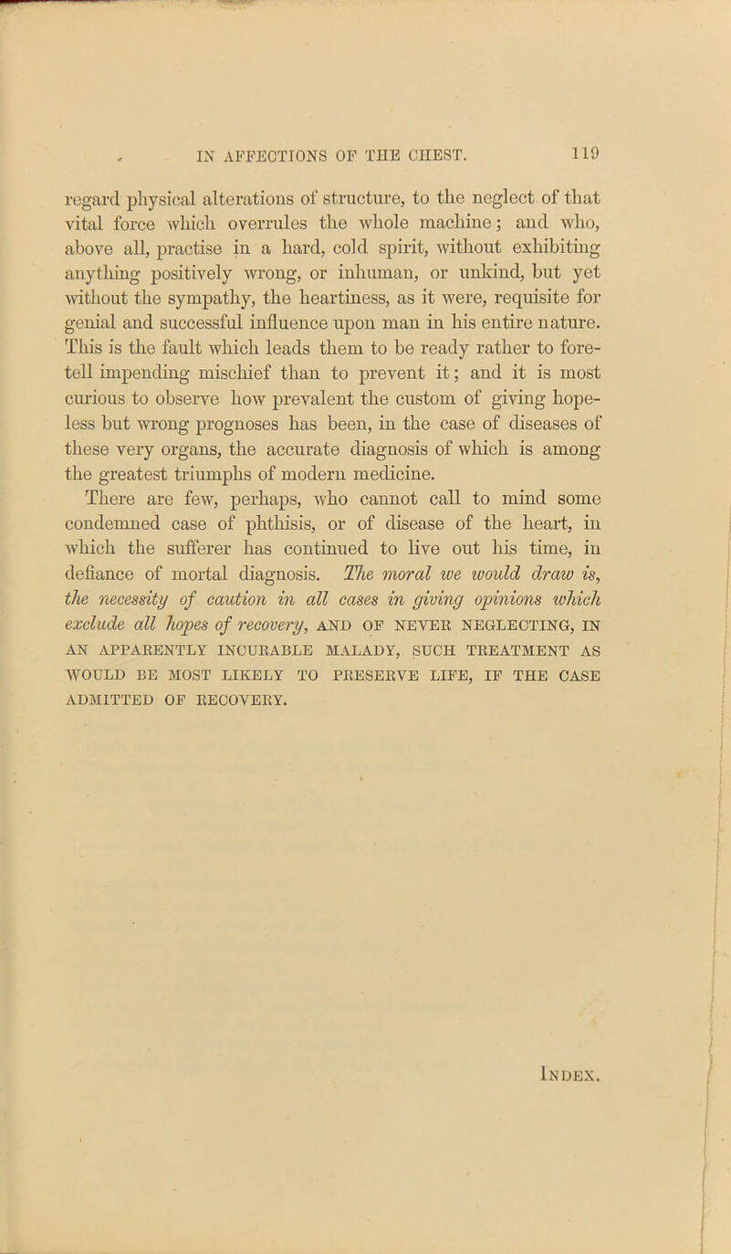 regard physical alterations of structure, to the neglect of that vital force which overrules the whole machine; and who, above all, practise in a hard, cold spirit, without exhibiting anything positively wrong, or inhuman, or unkind, but yet without the sympathy, the heartiness, as it were, requisite for genial and successful influence upon man in his entire nature. This is the fault which leads them to be ready rather to fore- tell impending mischief than to prevent it; and it is most curious to observe how prevalent the custom of giving hope- less but wrong prognoses has been, in the case of diseases of these very organs, the accurate diagnosis of which is among the greatest triumphs of modern medicine. There are few, perhaps, who cannot call to mind some condemned case of phthisis, or of disease of the heart, in which the sufferer has continued to live out his time, in defiance of mortal diagnosis. The moral we would draw is, the necessity of caution in all cases in giving opinions whicli exclude all hopes of recovery, and of never neglecting, in AN APPARENTLY INCURABLE MALADY, SUCH TREATMENT AS WOULD BE MOST LIKELY TO PRESERVE LIFE, IF THE CASE ADMITTED OF RECOVERY.