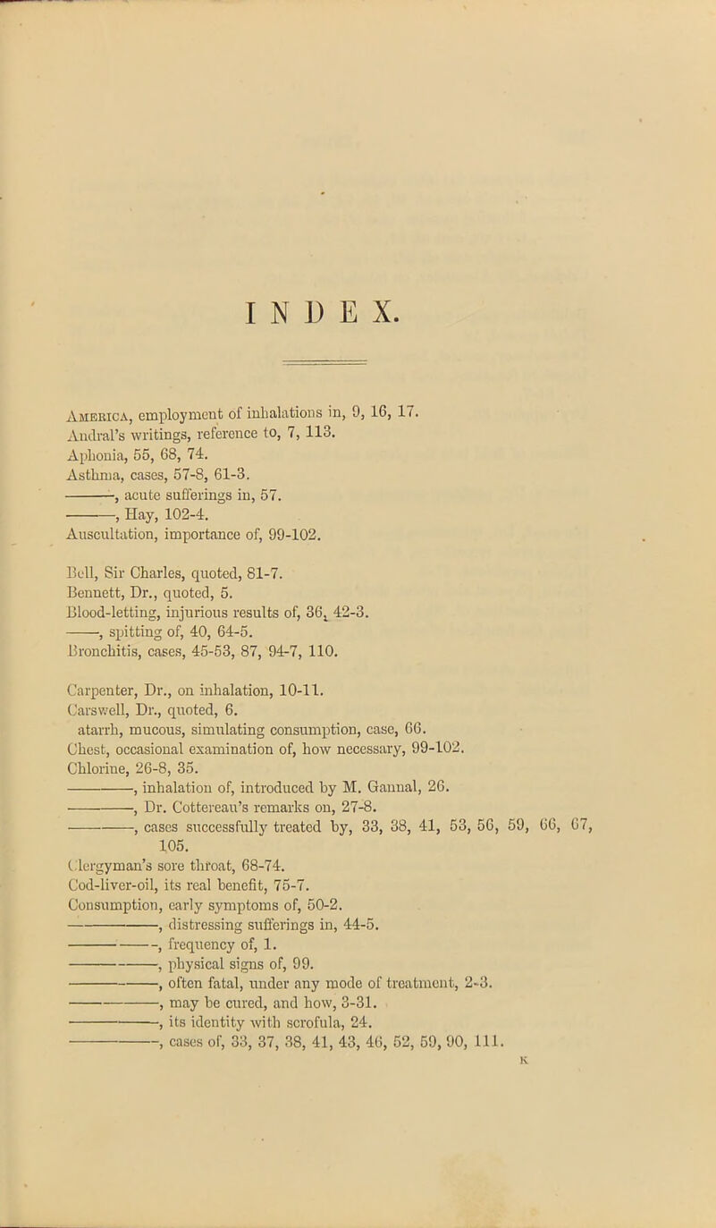 INUE X. America, employment of inhalations in, 9, 16, 17. Andral’s writings, reference to, 7, 113. Aphonia, 55, 68, 74. Asthma, cases, 57-8, 61-3. , acute sufferings in, 57. , Hay, 102-4. Auscultation, importance of, 99-102. Bell, Sir Charles, quoted, 81-7. Bennett, Dr., quoted, 5. Blood-letting, injurious results of, 36l 42-3. , spitting of, 40, 64-5. Bronchitis, cases, 45-53, 87, 94-7, 110. Carpenter, Dr., on inhalation, 10-11. Carswell, Dr., quoted, 6. atarrh, mucous, simulating consumption, case, 66. Chest, occasional examination of, how necessary, 99-102. Chlorine, 26-8, 35. , inhalation of, introduced by M. Gannal, 26. , Dr. Cottereau’s remarks on, 27-8. , cases successfully treated by, 33, 38, 41, 53, 56, 59, 66, 67, 105. Clergyman’s sore throat, 68-74. Cod-liver-oil, its real benefit, 75-7. Consumption, early symptoms of, 50-2. , distressing sufferings in, 44-5. , frequency of, 1. , physical signs of, 99. , often fatal, under any mode of treatment, 2-3. , may be cured, and how, 3-31. , its identity with scrofula, 24. , cases of, 33, 37, 38, 41, 43, 46, 52, 59, 90, 111. K