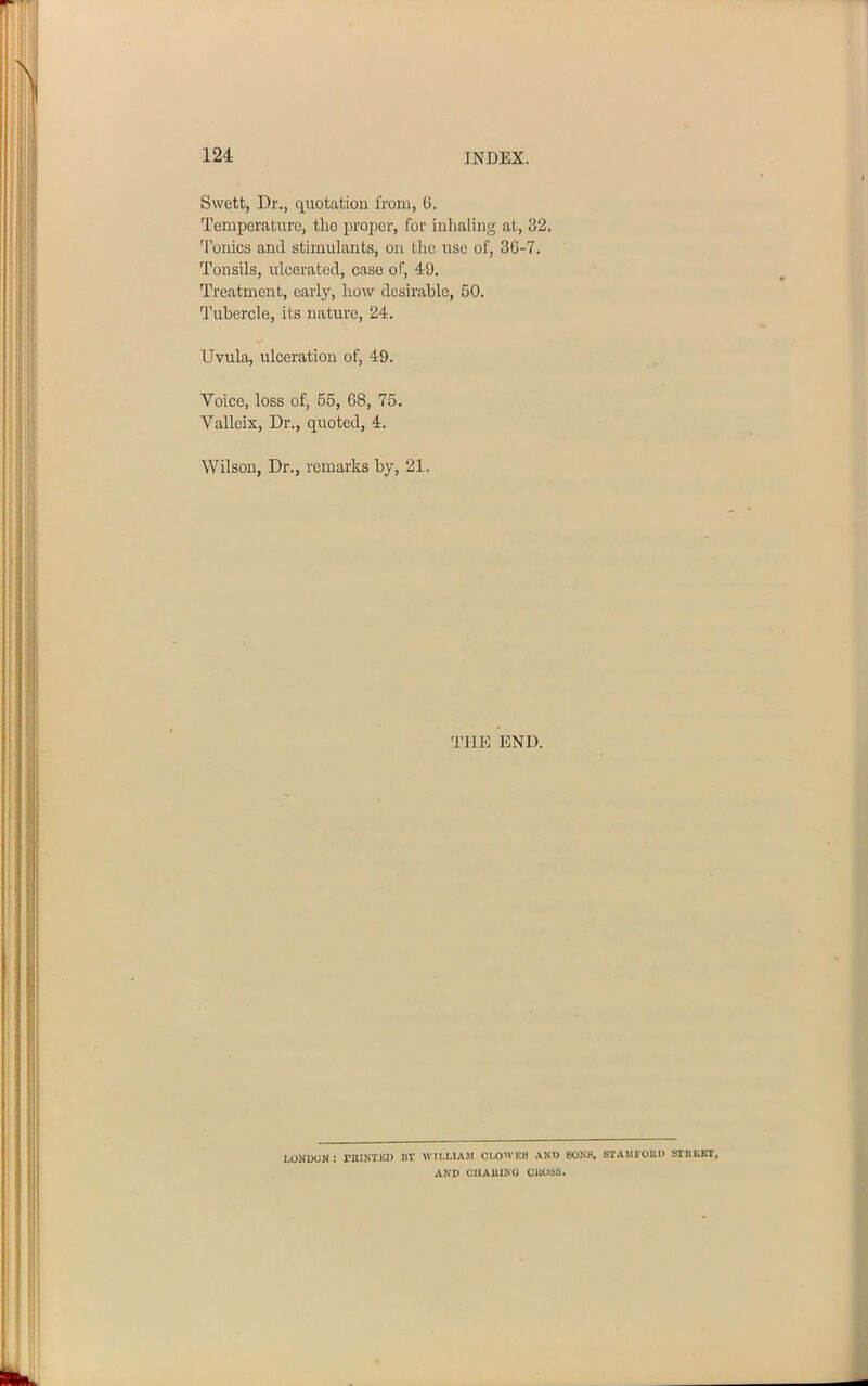 Swett, Dr., quotation from, G. Temperature, the proper, for inhaling at, 32. 'Ionics and stimulants, on the use of, 3G-7. Tonsils, ulcerated, case of, 49. Treatment, early, how desirable, 50. Tubercle, its nature, 24. Uvula, ulceration of, 49. Voice, loss of, 55, 68, 75. Valleix, Dr., quoted, 4. Wilson, Dr., remarks by, 21. THE END. LONDON: PRINTKD 1IT WILLIAM CLOWES AND SONS, STAMFORD STHKKT, AND CHA11ING CllOSS.