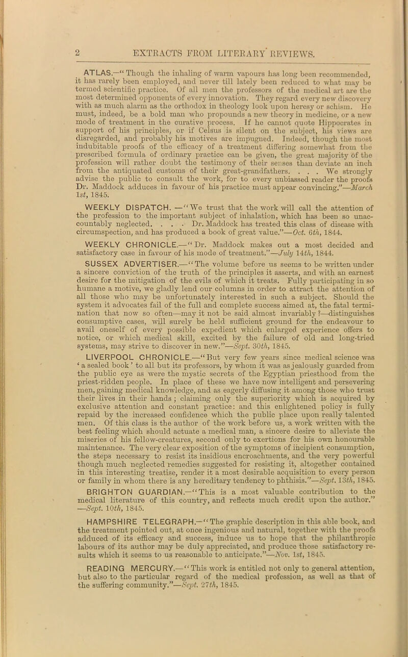 ATLAS—“ Though the inhaling of warm vapours has long been recommended, it has rarely been employed, and never till lately been reduced to what may be termed scientific practice. Of all men the professors of the medical art are the most determined opponents of every innovation. They regard every new discovery with as much alarm as the orthodox in theology look upon heresy or schism. He must, indeed, be a bold mau who propounds a new theory in medicine, or a new mode of treatment in the curative process. If he canuot quote Hippocrates in support of his principles, or if Celsus is silent on the subject, his views are disregarded, and probably his motives are impugned. Indeed, though the most indubitable proofs of the efficacy of a treatment differing somewhat from the prescribed formula of ordinary practice can be given, the great majority of the profession will rather doubt the testimony of their senses than deviate an inch from the antiquated customs of their great-grandfathers. . . . We strongly advise the public to consult the work, for to every unbiassed reader the proofs Dr. Maddock adduces in favour of his practice must appear convincing.”—March 1st, 1845. WEEKLY DISPATCH. —“We trust that the work will call the attention of the profession to the important subject of inhalation, which has been so unac- countably neglected. . . . Dr. Maddock has treated this class of disease 'with circumspection, and has produced a book of great value.”—Oct. 6th, 1844. WEEKLY CHRONICLE.—“Dr. Maddock makes out a most decided and satisfactory case in favour of his mode of treatment.”—July 14th, 1844. SUSSEX ADVERTISER.—“The volume before us seems to be written under a sincere conviction of the truth of the principles it asserts, and with an earnest desire for the mitigation of the evils of which it treats. Fully participating in so humane a motive, we gladly lend our columns in order to attract the attention of all those who may be unfortunately interested in such a subject. Should the system it advocates fail of the full and complete success aimed at, the fatal termi- nation that now so often—may it not be said almost invariably ?—distinguishes consumptive cases, will surely be held sufficient ground for the endeavour to avail oneself of every possible expedient which enlarged experience offers to notice, or which medical skill, excited by the failure of old and long-tried systems, may strive to discover in new.”—Sept. 30th, 1845. LIVERPOOL CHRONICLE.—“But very few years since medical science was ‘ a sealed book ’ to all but its professors, by whom it was as jealously guarded from the public eye as were the mystic secrets of the Egyptian priesthood from the priest-ridden people. In place of these we have now intelligent and persevering men, gaining medical knowledge, and as eagerly diffusing it among those who trust their lives in their hands ; claiming only the superiority which is acquired by exclusive attention and constant practice: and this enlightened policy is fully repaid by the increased confidence which the public place upon really talented men. Of this class is the author of the work before us, a work written with the best feeling which should actuate a medical man, a sincere desire to alleviate the miseries of his fellow-creatures, second only to exertions for his own honourable maintenance. The vex-y clear exposition of the symptoms of incipient consumption, the steps necessary to resist its insidious encroachments, and the very powerful though much neglected remedies suggested for resisting it, altogether contained in this interesting treatise, render it a most desirable acquisition to every person or family in whom there is any hereditary tendency to phthisis.”—Sept. 13th, 1845. BRIGHTON GUARDIAN.—“This is a most valuable contribution to the medical literature of this country, and reflects much credit upon the author.” —Sept. 10th, 1845. HAMPSHIRE TELEGRAPH—“The graphic description in this able book, and the treatment pointed out, at once ingenious and natural, together with the proofs adduced of its efficacy and success, induce us to hope that the philanthropic labours of its author may be duly appreciated, and produce those satisfactory re- sults which it seems to us reasonable to anticipate.”—Nov. 1st, 1845. READING MERCURY.— “This work is entitled not only to general attention, but also to the particular regard of the medical profession, as well as that of the suffering community.”—Sept. 27th, 1845.