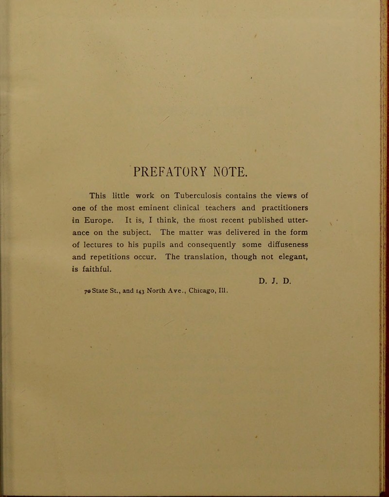 PREFATORY NOTE. This little work on Tuberculosis contains the views of one of the most eminent clinical teachers and practitioners in Europe. It is, I think, the most recent published utter- ance on the subject. The matter was delivered in the form of lectures to his pupils and consequently some diffuseness and repetitions occur. The translation, though not elegant, is faithful. D. J. D. 70State St., and 143 North Ave., Chicago, III.