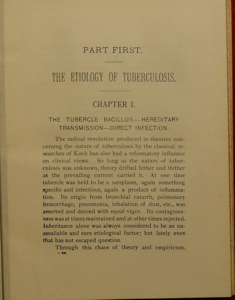 PART FIRST. THE ETIOLOGY OF TUBERCULOSIS. CHAPTER I. THE TUBERCLE BACILLUS—HEREDITARY TRANSMISSION—DIRECT INFECTION. The radical revolution produced in theories con- cerning the nature of tuberculosis by the classical re- searches of Koch has also had a reformatory influence on clinical views. So long as the nature of tuber- culosis was unknown, theory drifted hither and thither as the prevailing current carried it. At one time tubercle was held to be a neoplasm, again something specific and infectious, again a product of inflamma- tion. Its origin from bronchial catarrh, pulmonary hemorrhage, pneumonia, inhalation of dust, etc., was asserted and denied with equal vigor. Its contagious- ness was at times maintained and at other times rejected. Inheritance alone was always considered to be an un- assailable and sure etiological factor; but lately even that has not escaped question. Through this chaos of theory and empiricism.