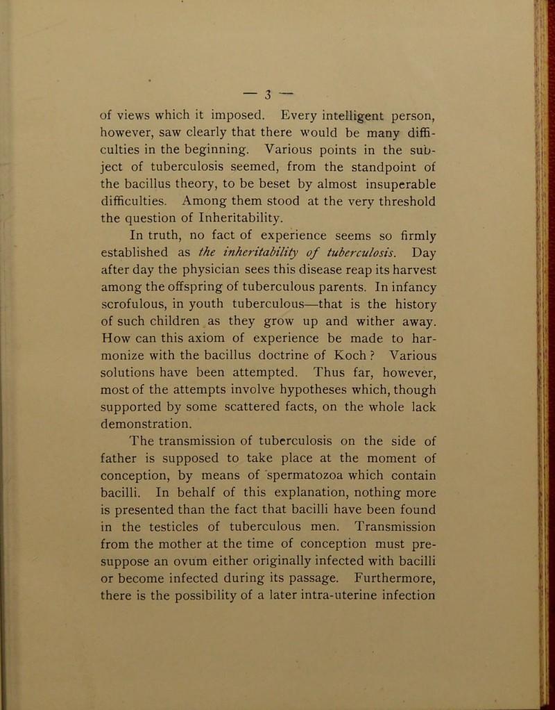of views which it imposed. Every intelligent person, however, saw clearly that there would be many diffi- culties in the beginning. Various points in the sub- ject of tuberculosis seemed, from the standpoint of the bacillus theory, to be beset by almost insuperable difficulties. Among them stood at the very threshold the question of Inheritability. In truth, no fact of experience seems so firmly established as the inheritability of tuberculosis. Day after day the physician sees this disease reap its harvest among the offspring of tuberculous parents. In infancy scrofulous, in youth tuberculous—that is the history of such children as they grow up and wither away. How can this axiom of experience be made to har- monize with the bacillus doctrine of Koch ? Various solutions have been attempted. Thus far, however, most of the attempts involve hypotheses which, though supported by some scattered facts, on the whole lack demonstration. The transmission of tuberculosis on the side of father is supposed to take place at the moment of conception, by means of spermatozoa which contain bacilli. In behalf of this explanation, nothing more is presented than the fact that bacilli have been found in the testicles of tuberculous men. Transmission from the mother at the time of conception must pre- suppose an ovum either originally infected with bacilli or become infected during its passage. Furthermore, there is the possibility of a later intra-uterine infection