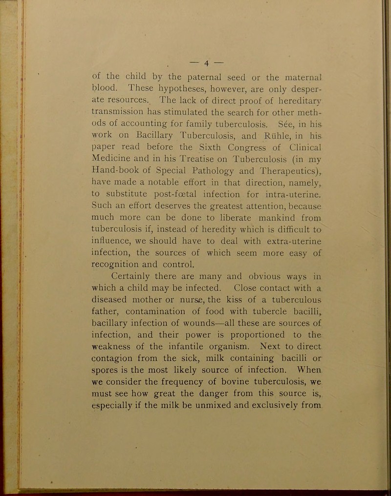 of the child by the paternal seed or the maternal blood. These hypotheses, however, are only desper- ate resources. The lack of direct proof of hereditary transmission has stimulated the search for other meth- ods of accounting for family tuberculosis. See, in his work on Bacillary Tuberculosis, and Riihle, in his paper read before the Sixth Congress of Clinical Medicine and in his Treatise on Tuberculosis (in my Hand-book of Special Pathology and Therapeutics), have made a notable effort in that direction, namely, to substitute post-foetal infection for intra-uterine. Such an effort deserves the greatest attention, because much more can be done to liberate mankind from tuberculosis if, instead of heredity which is difficult to influence, we should have to deal with extra-uterine infection, the sources of which seem more easy of recognition and control. Certainly there are many and obvious ways in which a child may be infected. Close contact with a diseased mother or nurse, the kiss of a tuberculous father, contamination of food with tubercle bacilli, bacillary infection of wounds—all these are sources of infection, and their power is proportioned to the weakness of the infantile organism. Next to direct contagion from the sick, milk containing bacilli or spores is the most likely source of infection. When we consider the frequency of bovine tuberculosis, we must see how great the danger from this source is, especially if the milk be unmixed and exclusively from