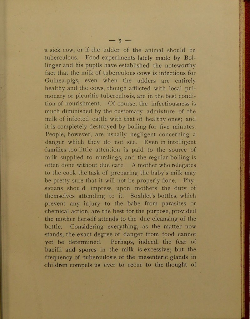 a sick cow, or if the udder of the animal should be tuberculous. Food experiments lately made by Bol- linger and his pupils have established the noteworthy fact that the milk of tuberculous cows is infectious for Guinea-pigs, even when the udders are entirely healthy and the cows, though afflicted with local pul- monary or pleuritic tuberculosis, are in the best condi- tion of nourishment. Of course, the infectiousness is much diminished by the customary admixture of the milk of infected cattle with that of healthy ones; and it is completely destroyed by boiling for five minutes. People, however, are usually negligent concerning a danger which they do not see. Even in intelligent •families too little attention is paid to the source of milk supplied to nurslings, and the regular boiling is often done without due care. A mother who relegates to the cook the task of preparing the baby’s milk may be pretty sure that it will not be properly done. Phy- sicians should impress upon mothers the duty of themselves attending to it. Soxhlet’s bottles, which prevent any injury to the babe from parasites or chemical action, are the best for the purpose, provided the mother herself attends to the due cleansing of the bottle. Considering everything, as the matter now stands, the exact degree of danger from food cannot yet be determined. Perhaps, indeed, the fear of bacilli and spores in the milk is excessive; but the frequency of tuberculosis of the mesenteric glands in children compels us ever to recur to the thought of