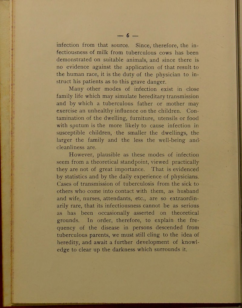 infection from that source. Since, therefore, the in- fectiousness of milk from tuberculous cows has been demonstrated on suitable animals, and since there is no evidence against the application of that result to the human race, it is the duty of the physician to in- struct his patients as to this grave danger. Many other modes of infection exist in close family life which may simulate hereditary transmission and by which a tuberculous father or mother may exercise an unhealthy influence on the children. Con- tamination of the dwelling, furniture, utensils or food with sputum is the more likely to cause infection in susceptible children, the smaller the dwellings, the larger the family and the less the well-being and* cleanliness are. However, plausible as these modes of infection seem from a theoretical standpoint, viewed practically they are not of great importance. That is evidenced by statistics and by the daily experience of physicians. Cases of transmission of tuberculosis from the sick to others who come into contact with them, as husband and wife, nurses, attendants, etc., are so extraordin- arily rare, that its infectiousness cannot be as serious as has been occasionally asserted on theoretical grounds. In order, therefore, to explain the fre- quency of the disease in persons descended from tuberculous parents, we must still cling to the idea of heredity, and await a further development of knowl- edge to clear up the darkness which surrounds it.