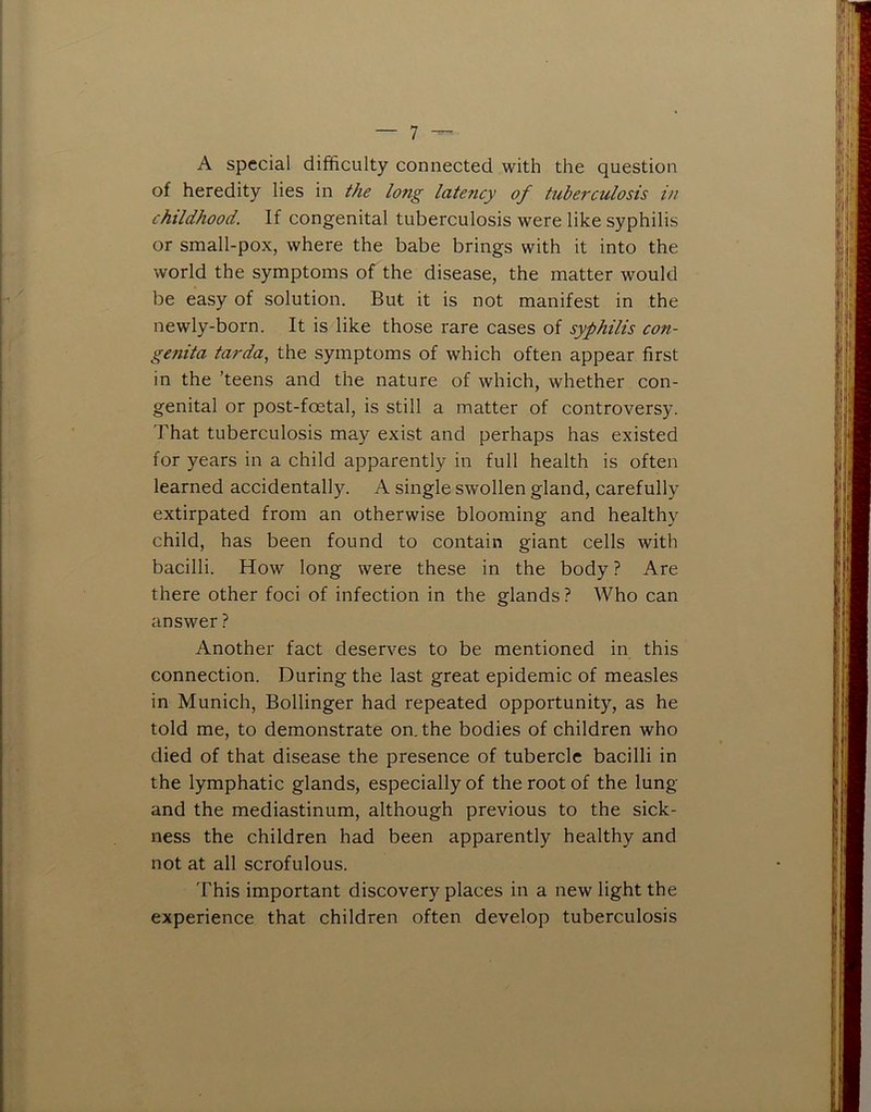 A special difficulty connected with the question of heredity lies in the long latency of tuberculosis in childhood. If congenital tuberculosis were like syphilis or small-pox, where the babe brings with it into the world the symptoms of the disease, the matter would be easy of solution. But it is not manifest in the newly-born. It is like those rare cases of syphilis con- genita tarda, the symptoms of which often appear first in the ’teens and the nature of which, whether con- genital or post-foetal, is still a matter of controversy. That tuberculosis may exist and perhaps has existed for years in a child apparently in full health is often learned accidentally. A single swollen gland, carefully extirpated from an otherwise blooming and healthy child, has been found to contain giant cells with bacilli. How long were these in the body ? Are there other foci of infection in the glands? Who can answer ? Another fact deserves to be mentioned in this connection. During the last great epidemic of measles in Munich, Bollinger had repeated opportunity, as he told me, to demonstrate on. the bodies of children who died of that disease the presence of tubercle bacilli in the lymphatic glands, especially of the root of the lung and the mediastinum, although previous to the sick- ness the children had been apparently healthy and not at all scrofulous. This important discovery places in a new light the experience that children often develop tuberculosis