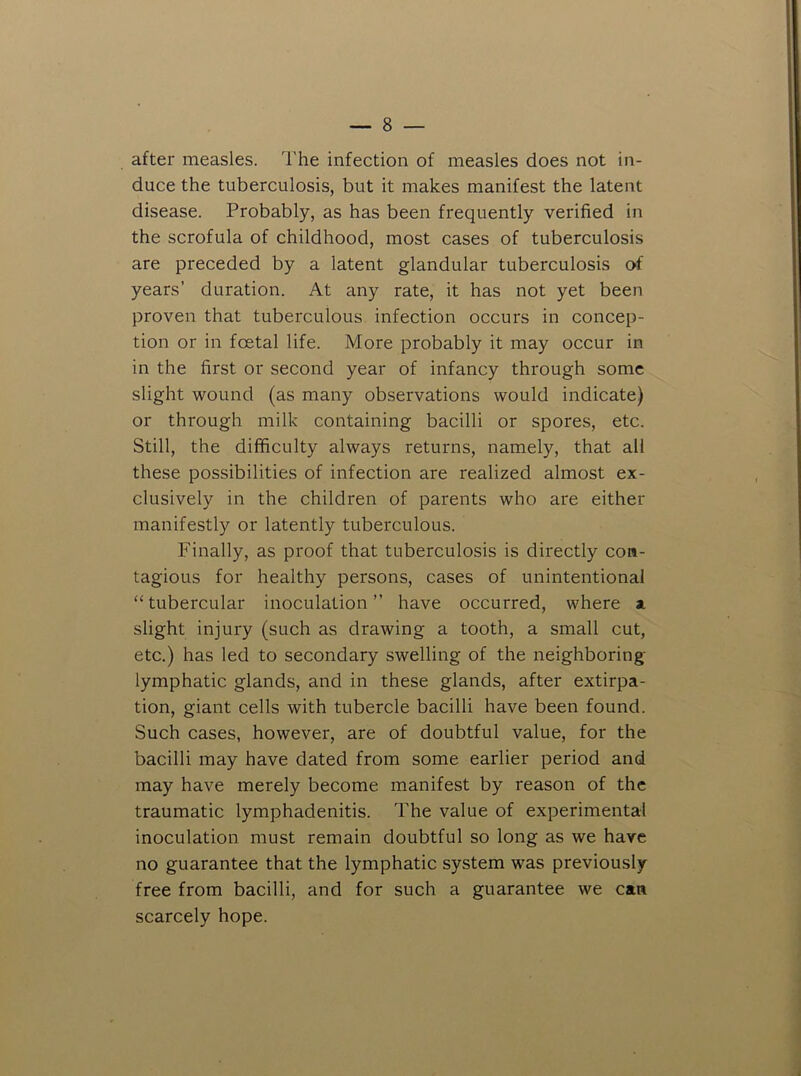 after measles. I'he infection of measles does not in- duce the tuberculosis, but it makes manifest the latent disease. Probably, as has been frequently verified in the scrofula of childhood, most cases of tuberculosis are preceded by a latent glandular tuberculosis of years’ duration. At any rate, it has not yet been proven that tuberculous infection occurs in concep- tion or in foetal life. More probably it may occur in in the first or second year of infancy through some slight wound (as many observations would indicate) or through milk containing bacilli or spores, etc. Still, the difficulty always returns, namely, that all these possibilities of infection are realized almost ex- clusively in the children of parents who are either manifestly or latently tuberculous. Finally, as proof that tuberculosis is directly con- tagious for healthy persons, cases of unintentional “tubercular inoculation” have occurred, where ai slight injury (such as drawing a tooth, a small cut, etc.) has led to secondary swelling of the neighboring- lymphatic glands, and in these glands, after extirpa- tion, giant cells with tubercle bacilli have been found. Such cases, however, are of doubtful value, for the bacilli may have dated from some earlier period and may have merely become manifest by reason of the traumatic lymphadenitis. The value of experimental inoculation must remain doubtful so long as we have no guarantee that the lymphatic system was previously free from bacilli, and for such a guarantee we can scarcely hope.
