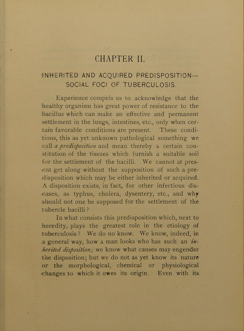 INHERITED AND ACQUIRED PREDISPOSITION- SOCIAL FOCI OF TUBERCULOSIS. Experience compels us to acknowledge that the healthy organism has great power of resistance to the bacillus which can make an effective and permanent settlement in the lungs, intestines, etc., only when cer- tain favorable conditions are present. These condi- tions, this as yet unknown pathological something we call a predisposition and mean thereby a certain con- stitution of the tissues which furnish a suitable soil for the settlement of the bacilli. We cannot at pres- ent get along without the supposition of such a pre- disposition which may be either inherited or acquired. A disposition exists, in fact, for other infectious dis- •eases, as typhus, cholera, dysentery, etc., and why- should not one be supposed for the settlement of the tubercle bacilli ? In what consists this predisposition which, next to heredity, plays the greatest role in the etiology of tuberculosis ? We do no know. We know, indeed, in a general way, how a man looks who has such an in- herited disposition; we know what causes may engender the disposition; but we do not as yet know its nature or the morphological, chemical or physiological changes to which it owes its origin. Even with its