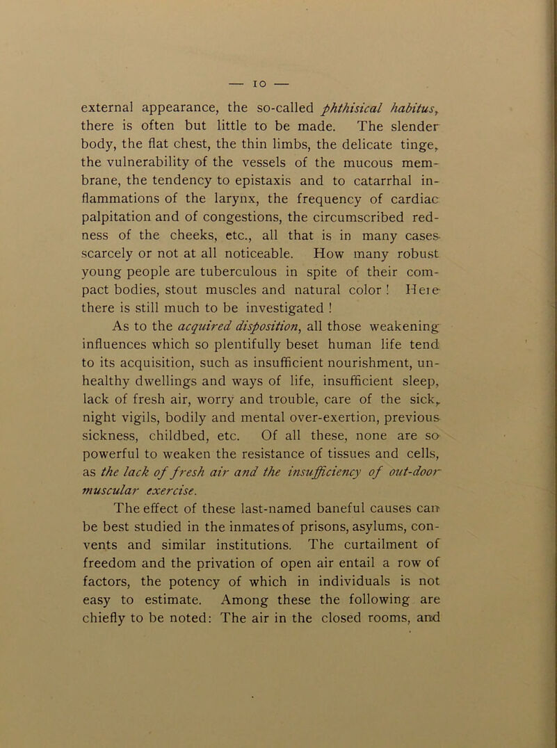 lO external appearance, the so-called phthisical habitus^ there is often but little to be made. The slender body, the flat chest, the thin limbs, the delicate tinge, the vulnerability of the vessels of the mucous mem- brane, the tendency to epistaxis and to catarrhal in- flammations of the larynx, the frequency of cardiac palpitation and of congestions, the circumscribed red- ness of the cheeks, etc., all that is in many cases- scarcely or not at all noticeable. How many robust young people are tuberculous in spite of their com- pact bodies, stout muscles and natural color! Heie there is still much to be investigated ! As to the acquired disposition, all those weakening influences which so plentifully beset human life tend to its acquisition, such as insufficient nourishment, un- healthy dwellings and ways of life, insufficient sleep, lack of fresh air, worry and trouble, care of the sick, night vigils, bodily and mental over-exertion, previous sickness, childbed, etc. Of all these, none are so powerful to weaken the resistance of tissues and cells, as the lack of fresh air and the insufficiency of out-door muscular exercise. The effect of these last-named baneful causes cau be best studied in the inmates of prisons, asylums, con- vents and similar institutions. The curtailment of freedom and the privation of open air entail a row of factors, the potency of which in individuals is not easy to estimate. Among these the following are chiefly to be noted: The air in the closed rooms, and