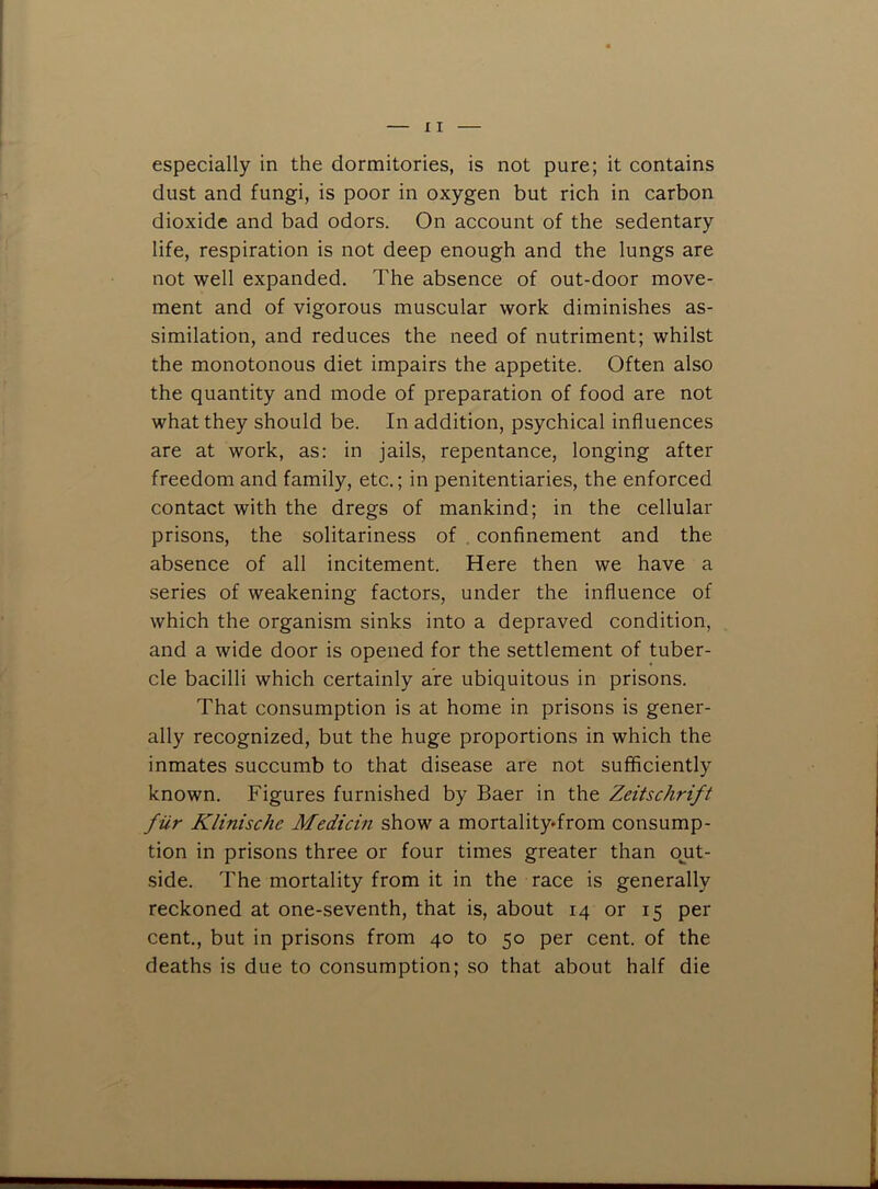 especially in the dormitories, is not pure; it contains dust and fungi, is poor in oxygen but rich in carbon dioxide and bad odors. On account of the sedentary life, respiration is not deep enough and the lungs are not well expanded. The absence of out-door move- ment and of vigorous muscular work diminishes as- similation, and reduces the need of nutriment; whilst the monotonous diet impairs the appetite. Often also the quantity and mode of preparation of food are not what they should be. In addition, psychical influences are at work, as: in jails, repentance, longing after freedom and family, etc.; in penitentiaries, the enforced contact with the dregs of mankind; in the cellular prisons, the solitariness of , confinement and the absence of all incitement. Here then we have a series of weakening factors, under the influence of which the organism sinks into a depraved condition, and a wide door is opened for the settlement of tuber- cle bacilli which certainly are ubiquitous in prisons. That consumption is at home in prisons is gener- ally recognized, but the huge proportions in which the inmates succumb to that disease are not sufficiently known. Figures furnished by Baer in the Zeitschrift fur Klinische Median show a mortalityTrom consump- tion in prisons three or four times greater than ojit- side. The mortality from it in the race is generally reckoned at one-seventh, that is, about 14 or 15 per cent., but in prisons from 40 to 50 per cent, of the deaths is due to consumption; so that about half die