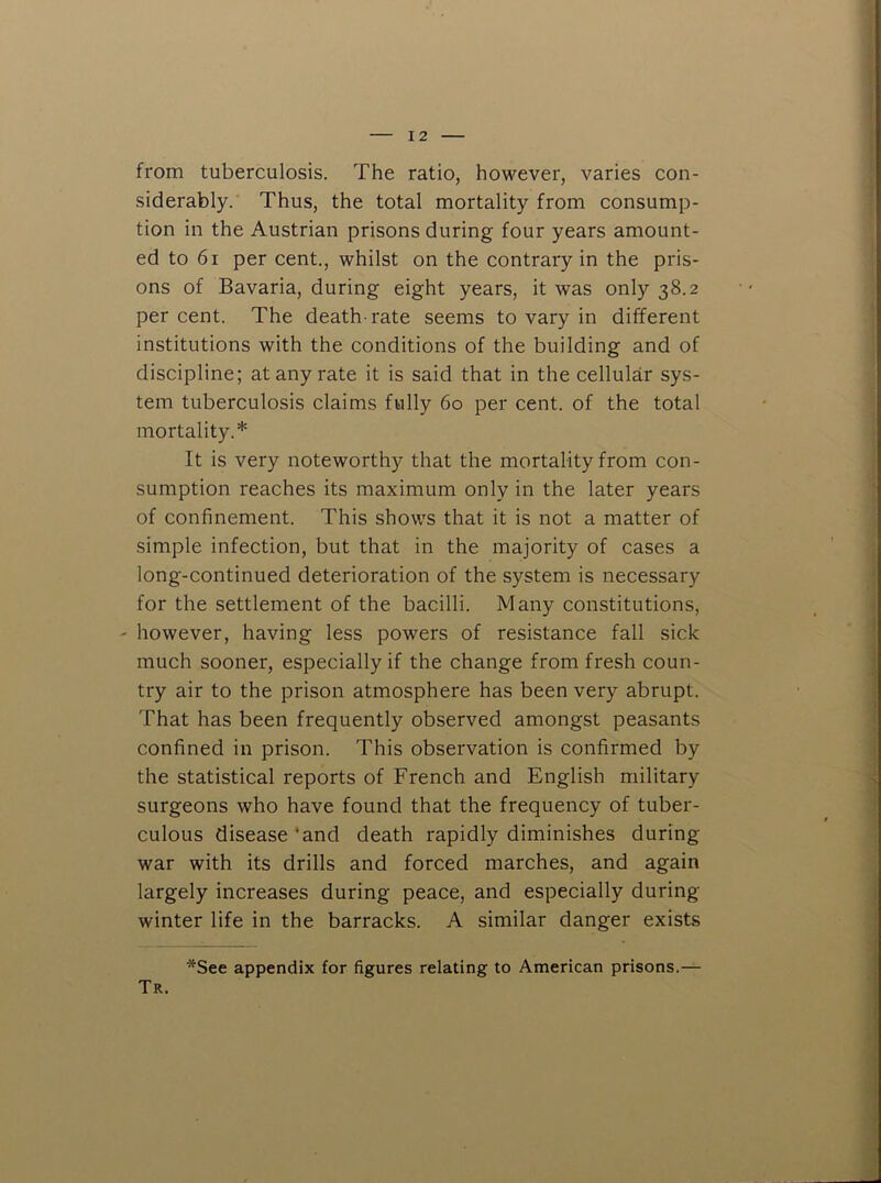 from tuberculosis. The ratio, however, varies con- siderably. Thus, the total mortality from consump- tion in the Austrian prisons during four years amount- ed to 61 per cent., whilst on the contrary in the pris- ons of Bavaria, during eight years, it was only 38.2 per cent. The death-rate seems to vary in different institutions with the conditions of the building and of discipline; at any rate it is said that in the cellular sys- tem tuberculosis claims fully 60 per cent, of the total mortality.* It is very noteworthy that the mortality from con- sumption reaches its maximum only in the later years of confinement. This shows that it is not a matter of simple infection, but that in the majority of cases a long-continued deterioration of the system is necessary for the settlement of the bacilli. Many constitutions, - however, having less powers of resistance fall sick much sooner, especially if the change from fresh coun- try air to the prison atmosphere has been very abrupt. That has been frequently observed amongst peasants confined in prison. This observation is confirmed by the statistical reports of French and English military surgeons who have found that the frequency of tuber- culous disease ‘and death rapidly diminishes during war with its drills and forced marches, and again largely increases during peace, and especially during winter life in the barracks. A similar danger exists *See appendix for figures relating to American prisons.— Tr.
