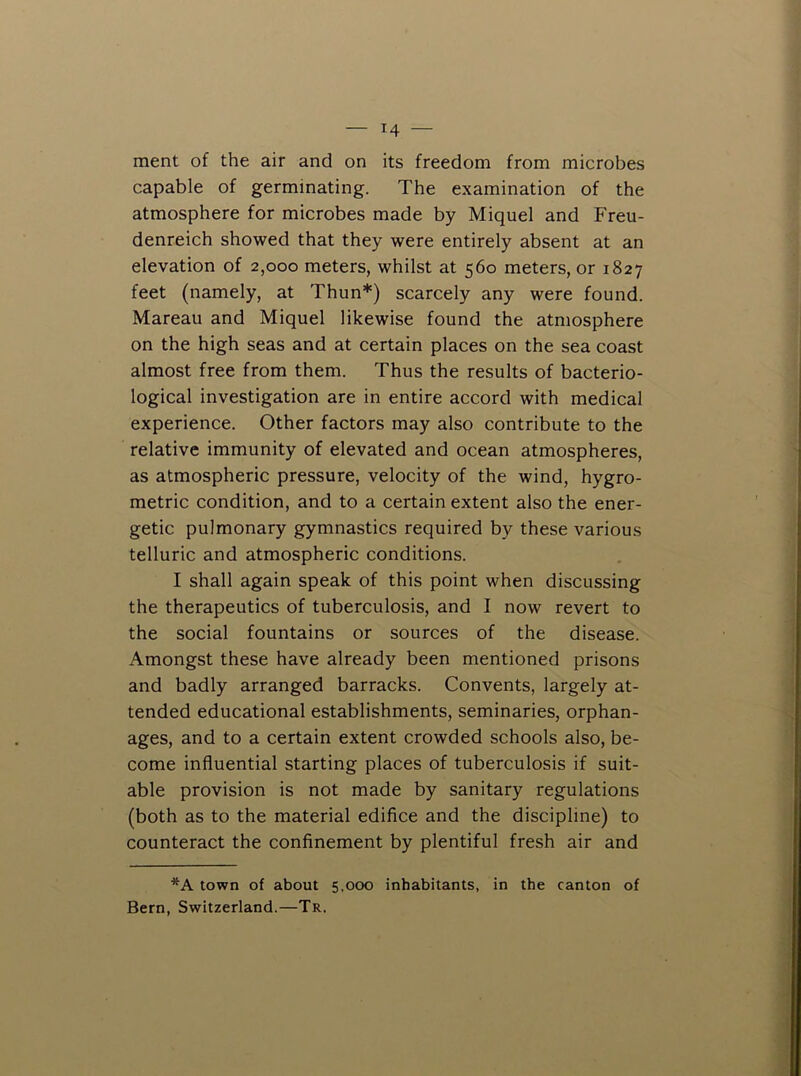 ment of the air and on its freedom from microbes capable of germinating. The examination of the atmosphere for microbes made by Miquel and Freu- denreich showed that they were entirely absent at an elevation of 2,000 meters, whilst at 560 meters, or 1827 feet (namely, at Thun*) scarcely any were found. Mareau and Miquel likewise found the atmosphere on the high seas and at certain places on the sea coast almost free from them. Thus the results of bacterio- logical investigation are in entire accord with medical experience. Other factors may also contribute to the relative immunity of elevated and ocean atmospheres, as atmospheric pressure, velocity of the wind, hygro- metric condition, and to a certain extent also the ener- getic pulmonary gymnastics required by these various telluric and atmospheric conditions. I shall again speak of this point when discussing the therapeutics of tuberculosis, and I now revert to the social fountains or sources of the disease. Amongst these have already been mentioned prisons and badly arranged barracks. Convents, largely at- tended educational establishments, seminaries, orphan- ages, and to a certain extent crowded schools also, be- come influential starting places of tuberculosis if suit- able provision is not made by sanitary regulations (both as to the material edifice and the discipline) to counteract the confinement by plentiful fresh air and *A town of about 5.000 inhabitants, in the canton of Bern, Switzerland.—Tr.