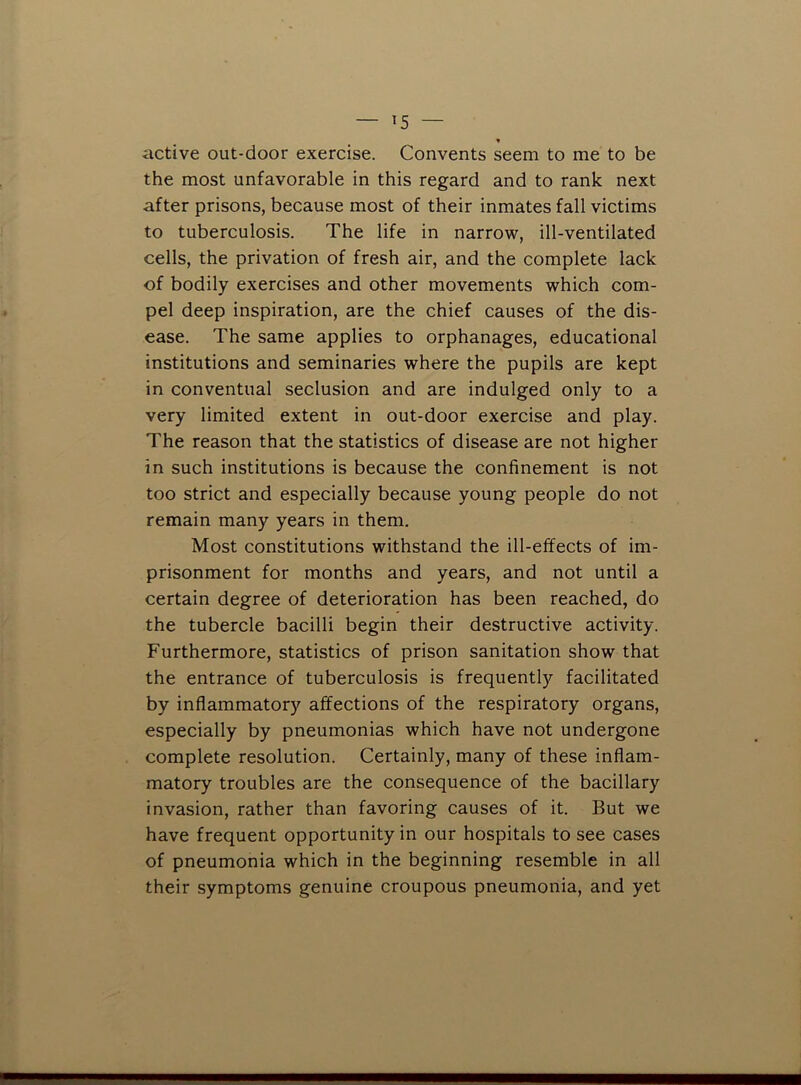 ♦ active out-door exercise. Convents seem to me to be the most unfavorable in this regard and to rank next after prisons, because most of their inmates fall victims to tuberculosis. The life in narrow, ill-ventilated cells, the privation of fresh air, and the complete lack of bodily exercises and other movements which com- pel deep inspiration, are the chief causes of the dis- ease. The same applies to orphanages, educational institutions and seminaries where the pupils are kept in conventual seclusion and are indulged only to a very limited extent in out-door exercise and play. The reason that the statistics of disease are not higher in such institutions is because the confinement is not too strict and especially because young people do not remain many years in them. Most constitutions withstand the ill-effects of im- prisonment for months and years, and not until a certain degree of deterioration has been reached, do the tubercle bacilli begin their destructive activity. Furthermore, statistics of prison sanitation show that the entrance of tuberculosis is frequently facilitated by inflammatory affections of the respiratory organs, especially by pneumonias which have not undergone complete resolution. Certainly, many of these inflam- matory troubles are the consequence of the bacillary invasion, rather than favoring causes of it. But we have frequent opportunity in our hospitals to see cases of pneumonia which in the beginning resemble in all their symptoms genuine croupous pneumonia, and yet