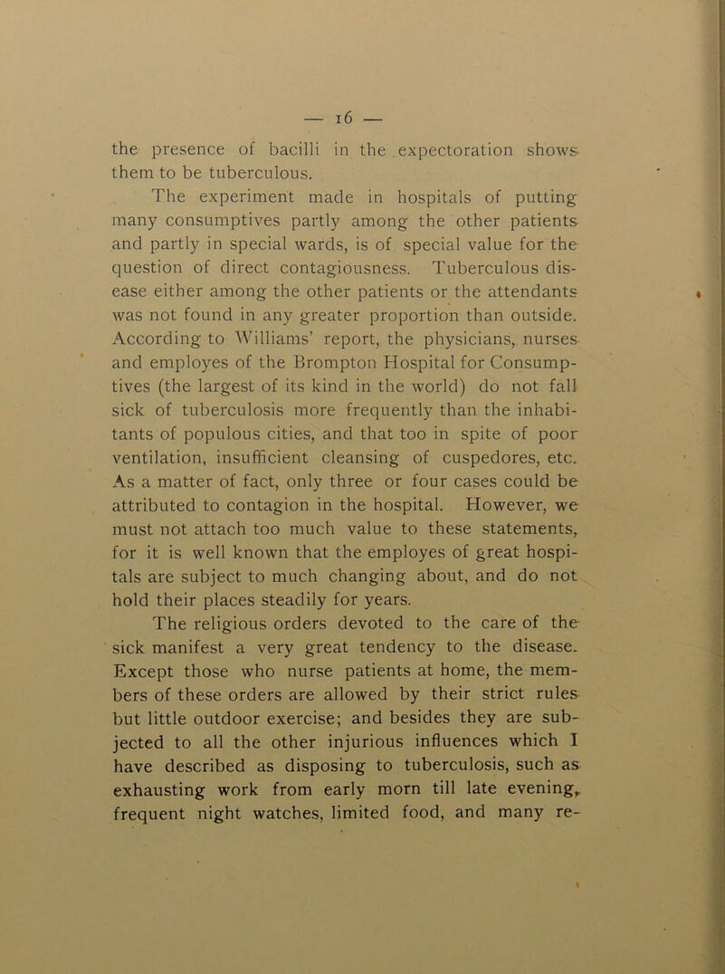 the presence of bacilli in the expectoration shows them to be tuberculous. The experiment made in hospitals of putting many consumptives partly among the other patients and partly in special wards, is of special value for the question of direct contagiousness. Tuberculous dis- ease either among the other patients or the attendants was not found in any greater proportion than outside. According to Williams’ report, the physicians, nurses and employes of the Brompton Hospital for Consump- tives (the largest of its kind in the world) do not fall sick of tuberculosis more frequently than the inhabi- tants of populous cities, and that too in spite of poor ventilation, insufficient cleansing of cuspedores, etc. As a matter of fact, only three or four cases could be attributed to contagion in the hospital. However, we must not attach too much value to these statements, for it is well known that the employes of great hospi- tals are subject to much changing about, and do not hold their places steadily for years. The religious orders devoted to the care of the sick manifest a very great tendency to the disease. Except those who nurse patients at home, the mem- bers of these orders are allowed by their strict rules but little outdoor exercise; and besides they are sub- jected to all the other injurious influences which I have described as disposing to tuberculosis, such as exhausting work from early morn till late evening,, frequent night watches, limited food, and many re- «