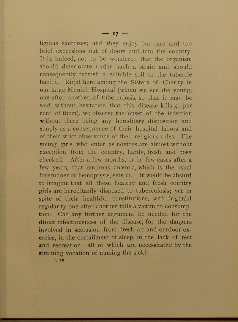 ligioLis exercises; and they enjoy but rare and too brief excursions out of doors and into the country. It is, indeed, not to be wondered that the organism should deteriorate under such a strain and should consequently furnish a suitable soil to the tubercle bacilli. Right here among the Sisters of Charity in our large Munich Hospital (whom we see die young, one after another, of tuberculosis, so that it may be said without hesitation that this disease kills 50 per cent, of them), we observe the onset of the infection without there being any hereditary disposition and simply as a consequence of their hospital labors and of their strict observance of their religious rules. The young girls who enter as novices are almost without exception from the country, hardy, fresh and rosy cheeked. After a few months, or in few cases after a few years, that ominous anaemia, which is the usual forerunner of hemoptysis, sets in. It would be absurd to imagine that all these healthy and fresh country girls are hereditarily disposed to tuberculosis; yet in spite of their healthful constitutions, with frightful regularity one after another falls a victim to consump- tion. Can any further argument be needed for the diiect infectiousness of the disease, for the dangers involved in seclusion from fresh air and outdoor ex- ercise, in the curtailment of sleep, in the lack of rest and recreation—all of which are necessitated by the straining vocation of nursing the sick? 3 KK