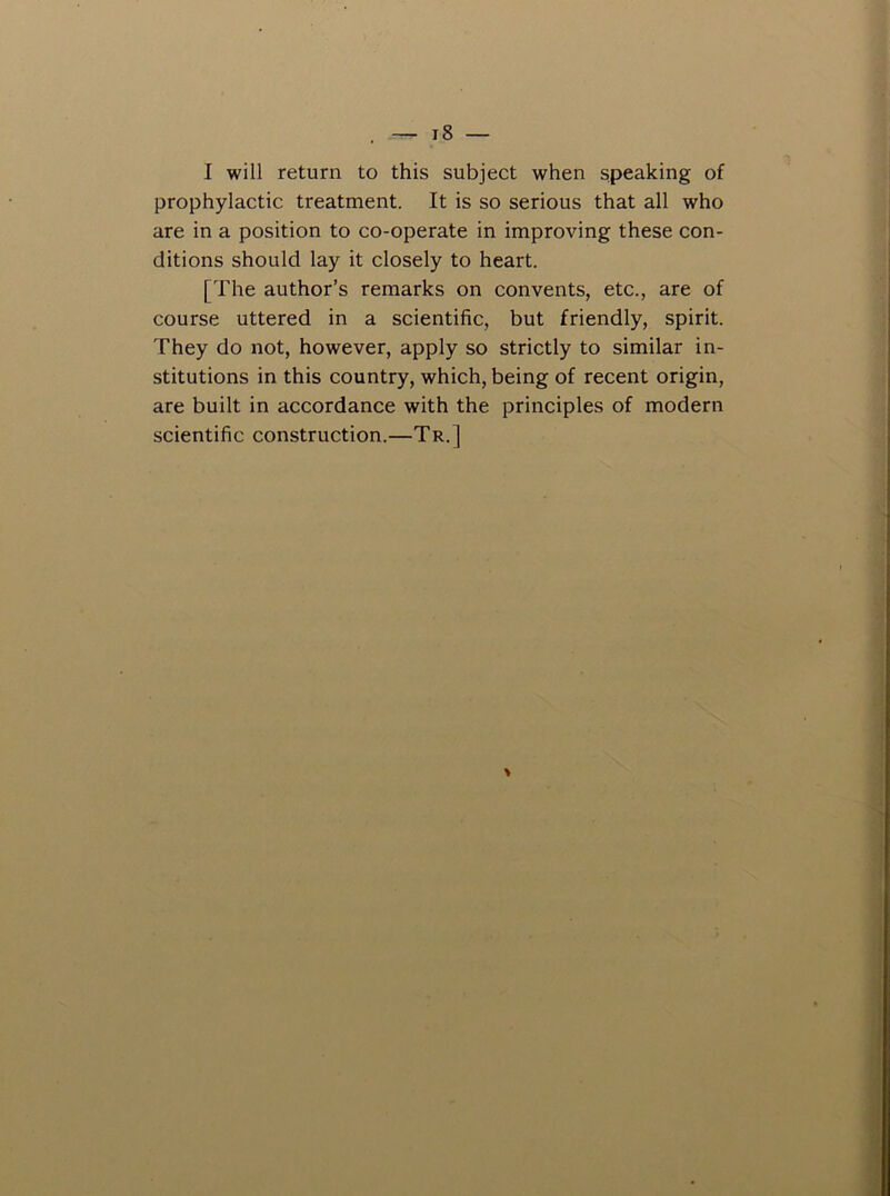 I will return to this subject when speaking of prophylactic treatment. It is so serious that all who are in a position to co-operate in improving these con- ditions should lay it closely to heart. [The author’s remarks on convents, etc., are of course uttered in a scientific, but friendly, spirit. They do not, however, apply so strictly to similar in- stitutions in this country, which, being of recent origin, are built in accordance with the principles of modern scientific construction.—Tr.] \