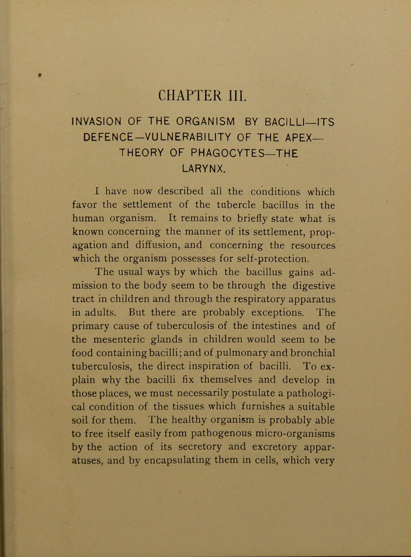 CHAPTER III. INVASION OF THE ORGANISM BY BACILLI—ITS DEFENCE—VULNERABILITY OF THE APEX- THEORY OF PHAGOCYTES—THE LARYNX. I have now described all the conditions which favor the settlement of the tubercle bacillus in the human organism. It remains to briefly state what is known concerning the manner of its settlement, prop- agation and diffusion, and concerning the resources which the organism possesses for self-protection. The usual ways by which the bacillus gains ad- mission to the body seem to be through the digestive tract in children and through the respiratory apparatus in adults. But there are probably exceptions. The primary cause of tuberculosis of the intestines and of the mesenteric glands in children would seem to be food containing bacilli; and of pulmonary and bronchial tuberculosis, the direct inspiration of bacilli. To ex- plain why the bacilli fix themselves and develop in those places, we must necessarily postulate a pathologi- cal condition of the tissues which furnishes a suitable soil for them. The healthy organism is probably able to free itself easily from pathogenous micro-organisms by the action of its secretory and excretory appar- atuses, and by encapsulating them in cells, which very