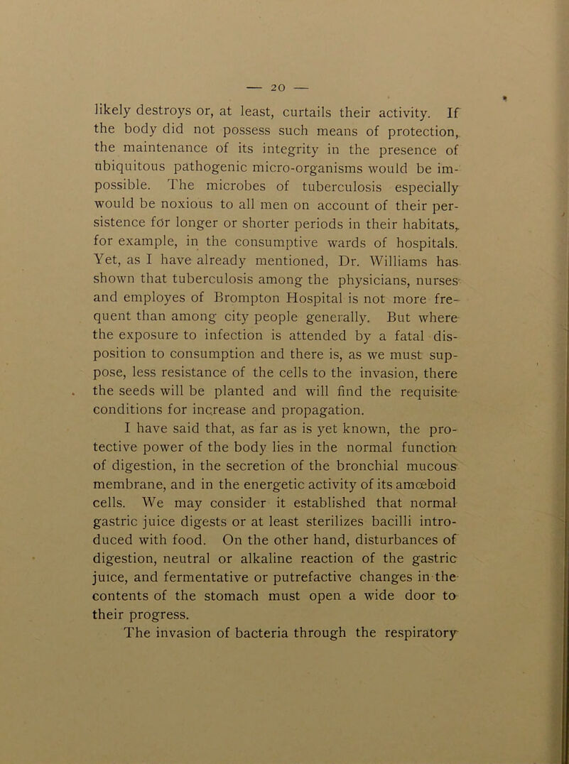 likely destroys or, at least, curtails their activity. If the body did not possess such means of protection, the maintenance of its integrity in the presence of ubiquitous pathogenic micro-organisms would be im- possible. The microbes of tuberculosis especially would be noxious to all men on account of their per- sistence for longer or shorter periods in their habitats,, for example, in the consumptive wards of hospitals. Yet, as I have already mentioned, Dr. Williams has shown that tuberculosis among the physicians, nurses' and employes of Brompton Hospital is not more fre- quent than among city people generally. But where the exposure to infection is attended by a fatal dis- position to consumption and there is, as we must sup- pose, less resistance of the cells to the invasion, there the seeds will be planted and will find the requisite conditions for increase and propagation. I have said that, as far as is yet known, the pro- tective power of the body lies in the normal function of digestion, in the secretion of the bronchial mucous membrane, and in the energetic activity of its amoeboid cells. We may consider it established that normal gastric juice digests or at least sterilizes bacilli intro- duced with food. On the other hand, disturbances of digestion, neutral or alkaline reaction of the gastric juice, and fermentative or putrefactive changes in the contents of the stomach must open a wide door to their progress. The invasion of bacteria through the respiratory