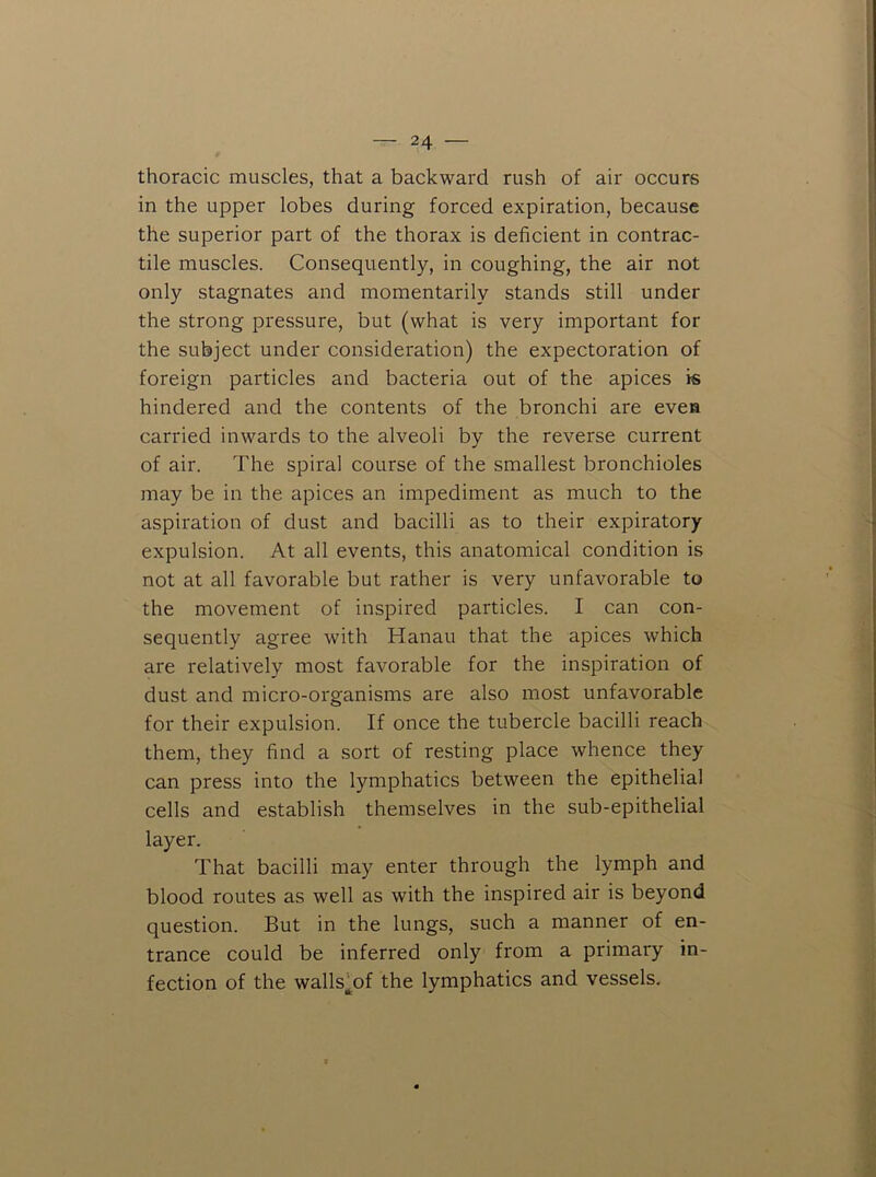 thoracic muscles, that a backward rush of air occurs in the upper lobes during forced expiration, because the superior part of the thorax is deficient in contrac- tile muscles. Consequently, in coughing, the air not only stagnates and momentarily stands still under the strong pressure, but (what is very important for the subject under consideration) the expectoration of foreign particles and bacteria out of the apices is hindered and the contents of the bronchi are evea carried inwards to the alveoli by the reverse current of air. The spiral course of the smallest bronchioles may be in the apices an impediment as much to the aspiration of dust and bacilli as to their expiratory expulsion. At all events, this anatomical condition is not at all favorable but rather is very unfavorable to the movement of inspired particles. I can con- sequently agree with Hanau that the apices which are relatively most favorable for the inspiration of dust and micro-organisms are also most unfavorable for their expulsion. If once the tubercle bacilli reach them, they find a sort of resting place whence they can press into the lymphatics between the epithelial cells and establish themselves in the sub-epithelial layer. That bacilli may enter through the lymph and blood routes as well as with the inspired air is beyond question. But in the lungs, such a manner of en- trance could be inferred only from a primary in- fection of the walls^of the lymphatics and vessels.